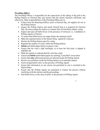 Presiding Officer
The Presiding Officer is responsible for the supervision of the taking of the poll in the
Polling Station on Election Day and ensures that the station functions efficiently and
effectively. Other responsibilities of the Presiding Officer are to:
    • Collect from the Returning Officer, prior to Election Day, all supplies for use in
        the Polling Station
    • Inspect the Polling Station and satisfy himself that it is prepared for Election
        Day. He must arrange the station in a manner that will facilitate orderly voting
    • Inspect and open all ballot boxes in the presence of witnesses i.e., Candidates or
        Polling Agents or Electors
    • To ensure that ballot boxes are empty before the opening of poll
    • Make the required entries in the Station Diary, signed by witnesses
    • Declare the Polling Station open for voting
    • Regulate the number of voters within the Polling Station
    • Initial each ballot paper before issuing to voter
    • Ensure that the voter’s right forefinger, to at least the first joint, is dipped in
        indelible ink
    • Mark the register to indicate that the voter has voted
    • Cancel and initial spoilt ballot papers by marking “Cancelled” across them
    • Ensure that only authorized persons are allowed inside the Polling Station
    • Resolve any problems inside the Polling Station in an amicable manner
    • Assist incapacitated voters, in the presence of Polling Agents
    • Ensure that information on any elector not permitted to vote is recorded in the
        Station Diary
    • Ensure that the Polling Agents are permitted to witness the process without
        interfering with the electors and the proceedings
    • Seal ballot boxes, at the close of polls, in the presence of Polling Agents


                                                                            6
 