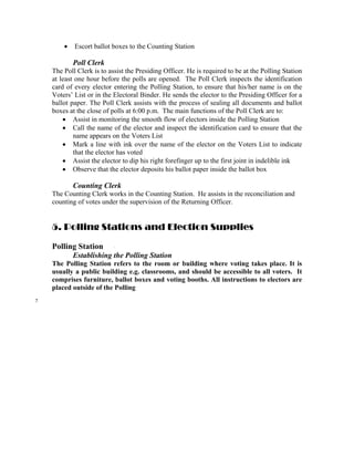•   Escort ballot boxes to the Counting Station

            Poll Clerk
    The Poll Clerk is to assist the Presiding Officer. He is required to be at the Polling Station
    at least one hour before the polls are opened. The Poll Clerk inspects the identification
    card of every elector entering the Polling Station, to ensure that his/her name is on the
    Voters’ List or in the Electoral Binder. He sends the elector to the Presiding Officer for a
    ballot paper. The Poll Clerk assists with the process of sealing all documents and ballot
    boxes at the close of polls at 6:00 p.m. The main functions of the Poll Clerk are to:
        • Assist in monitoring the smooth flow of electors inside the Polling Station
        • Call the name of the elector and inspect the identification card to ensure that the
            name appears on the Voters List
        • Mark a line with ink over the name of the elector on the Voters List to indicate
            that the elector has voted
        • Assist the elector to dip his right forefinger up to the first joint in indelible ink
        • Observe that the elector deposits his ballot paper inside the ballot box

            Counting Clerk
    The Counting Clerk works in the Counting Station. He assists in the reconciliation and
    counting of votes under the supervision of the Returning Officer.


    5. Polling Stations and Election Supplies

    Polling Station
            Establishing the Polling Station
    The Polling Station refers to the room or building where voting takes place. It is
    usually a public building e.g. classrooms, and should be accessible to all voters. It
    comprises furniture, ballot boxes and voting booths. All instructions to electors are
    placed outside of the Polling
7
 