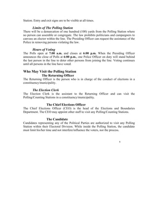 Station. Entry and exit signs are to be visible at all times.

        Limits of The Polling Station
There will be a demarcation of one hundred (100) yards from the Polling Station where
no person can assemble or congregate. The law prohibits politicians and campaigners to
canvass an elector within the line. The Presiding Officer can request the assistance of the
Police in removing persons violating the law.

        Hours of Voting
The Polls open at 7:00 a.m. and closes at 6:00 p.m. When the Presiding Officer
announces the close of Polls at 6:00 p.m., one Police Officer on duty will stand behind
the last person in the line to deter other persons from joining the line. Voting continues
until all persons in the line have voted.

Who May Visit the Polling Station
                The Returning Officer
The Returning Officer is the person who is in charge of the conduct of elections in a
constituency/municipality.

        The Election Clerk
The Election Clerk is the assistant to the Returning Officer and can visit the
Polling/Counting Stations in a constituency/municipality.

                    The Chief Elections Officer
The Chief Elections Officer (CEO) is the head of the Elections and Boundaries
Department. The CEO may appoint other staff to visit any Polling/Counting Stations.

                    The Candidate
Candidates representing any of the Political Parties are authorized to visit any Polling
Station within their Electoral Division. While inside the Polling Station, the candidate
must limit his/her time and not interfere/influence the voters, nor the process.


                                                                              8
 