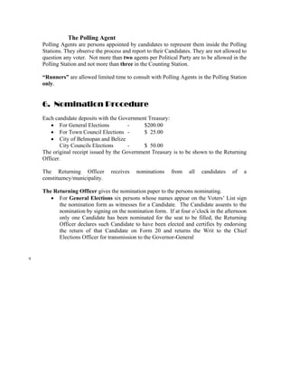 The Polling Agent
    Polling Agents are persons appointed by candidates to represent them inside the Polling
    Stations. They observe the process and report to their Candidates. They are not allowed to
    question any voter. Not more than two agents per Political Party are to be allowed in the
    Polling Station and not more than three in the Counting Station.

    “Runners” are allowed limited time to consult with Polling Agents in the Polling Station
    only.


    6. Nomination Procedure
    Each candidate deposits with the Government Treasury:
       • For General Elections           -     $200.00
       • For Town Council Elections -          $ 25.00
       • City of Belmopan and Belize
           City Councils Elections       -     $ 50.00
    The original receipt issued by the Government Treasury is to be shown to the Returning
    Officer.

    The Returning Officer         receives   nominations    from    all   candidates   of   a
    constituency/municipality.

    The Returning Officer gives the nomination paper to the persons nominating.
       • For General Elections six persons whose names appear on the Voters’ List sign
          the nomination form as witnesses for a Candidate. The Candidate assents to the
          nomination by signing on the nomination form. If at four o’clock in the afternoon
          only one Candidate has been nominated for the seat to be filled, the Returning
          Officer declares such Candidate to have been elected and certifies by endorsing
          the return of that Candidate on Form 20 and returns the Writ to the Chief
          Elections Officer for transmission to the Governor-General


9
 