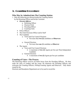 9. Counting Procedure
     Who May be Admitted into The Counting Station
     1. Only the following are allowed inside the Counting Station
        by the Returning Officer and his/her Assistant:
            • Election Officers
                       Returning Officer
                       Election Clerk
                       Presiding Officer
                       Counting Clerk
            • Police Officers
            • The Chief Elections Officer and/or Staff
            • The Candidate
                       Town and City Council Elections
                               Not more than two (2) candidates as Observers

                      General Elections
                            Not more than one (1) candidate as Observer
            •   The Agents
                      Town and City Council Elections
                            A maximum of two (2) Agents per box per Party/Independent
                            Candidate
                      General Elections
                            A maximum of two (2) Agents per box per candidate

     Counting of Votes—The Process
     The Returning Officer receives all ballot boxes from the Presiding Officers. He then
     reads the rules of conduct and the count. He dismisses the Presiding Officers and
     welcomes the Counting Officers, Polling/Counting Agents and Observers. Tally sheets
     issued by the
     Elections and Boundaries Department are to be used to record the




13
 