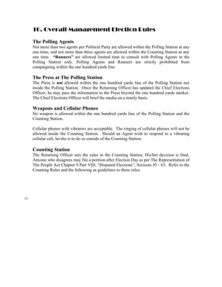10. Overall Management Election Rules

     The Polling Agents
     Not more than two agents per Political Party are allowed within the Polling Station at any
     one time; and not more than three agents are allowed within the Counting Station at any
     one time. “Runners” are allowed limited time to consult with Polling Agents in the
     Polling Station only. Polling Agents and Runners are strictly prohibited from
     campaigning within the one hundred yards line.

     The Press at The Polling Station
     The Press is not allowed within the one hundred yards line of the Polling Station nor
     inside the Polling Station. Once the Returning Officer has updated the Chief Elections
     Officer, he may pass the information to the Press beyond the one hundred yards marker.
     The Chief Elections Officer will brief the media on a timely basis.

     Weapons and Cellular Phones
     No weapon is allowed within the one hundred yards line of the Polling Station and the
     Counting Station.

     Cellular phones with vibrators are acceptable. The ringing of cellular phones will not be
     allowed inside the Counting Station. Should an Agent wish to respond to a vibrating
     cellular call, he/she is to do so outside of the Counting Station.

     Counting Station
     The Returning Officer sets the rules in the Counting Station. His/her decision is final.
     Anyone who disagrees may file a petition after Election Day as per The Representation of
     The People Act Chapter 9 Part VIII, “Disputed Elections”, Sections 45 - 63. Refer to the
     Counting Rules and the following as guidelines to these rules.




15
 