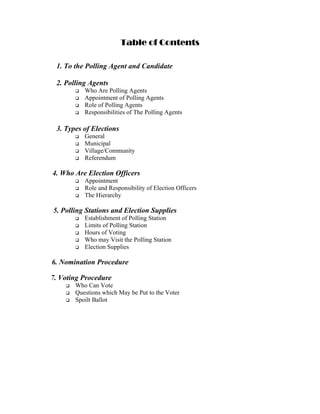 Table of Contents

 1. To the Polling Agent and Candidate

 2. Polling Agents
          Who Are Polling Agents
          Appointment of Polling Agents
          Role of Polling Agents
          Responsibilities of The Polling Agents

 3. Types of Elections
          General
          Municipal
          Village/Community
          Referendum

4. Who Are Election Officers
          Appointment
          Role and Responsibility of Election Officers
          The Hierarchy

5. Polling Stations and Election Supplies
          Establishment of Polling Station
          Limits of Polling Station
          Hours of Voting
          Who may Visit the Polling Station
          Election Supplies

6. Nomination Procedure

7. Voting Procedure
       Who Can Vote
       Questions which May be Put to the Voter
       Spoilt Ballot
 