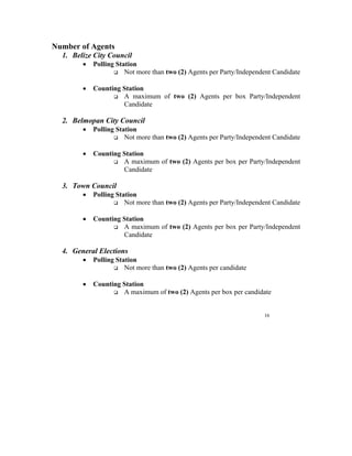 Number of Agents
  1. Belize City Council
        •   Polling Station
                       Not more than two (2) Agents per Party/Independent Candidate

        •   Counting Station
                     A maximum of two (2) Agents per box Party/Independent
                     Candidate

  2. Belmopan City Council
        •   Polling Station
                       Not more than two (2) Agents per Party/Independent Candidate

        •   Counting Station
                     A maximum of two (2) Agents per box per Party/Independent
                     Candidate

  3. Town Council
        •   Polling Station
                       Not more than two (2) Agents per Party/Independent Candidate

        •   Counting Station
                     A maximum of two (2) Agents per box per Party/Independent
                     Candidate

  4. General Elections
        •   Polling Station
                       Not more than two (2) Agents per candidate

        •   Counting Station
                     A maximum of two (2) Agents per box per candidate


                                                                      16
 