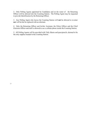 2. Only Polling Agents appointed by Candidates and on the roster of the Returning
     Officer will be allowed into the Counting Station. The Polling Agent may be requested
     to provide Identification by the Returning Officer.

     3. Any Polling Agent who leaves the Counting Station will not be allowed to re-enter
     nor will he/she be replaced with an alternate.

     4. Only the Returning Officer and his/her Assistant, the Police Officer and the Chief
     Elections Officer and staff is allowed to use a cellular phone inside the Counting Station.

     5. All Polling Agents will be provided with Tally Sheets and pens/pencils, deemed to be
     the only supplies needed in the Counting Station.




17
 