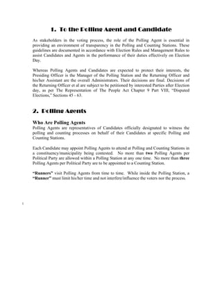 1. To the Polling Agent and Candidate
    As stakeholders in the voting process, the role of the Polling Agent is essential in
    providing an environment of transparency in the Polling and Counting Stations. These
    guidelines are documented in accordance with Election Rules and Management Rules to
    assist Candidates and Agents in the performance of their duties effectively on Election
    Day.

    Whereas Polling Agents and Candidates are expected to protect their interests, the
    Presiding Officer is the Manager of the Polling Station and the Returning Officer and
    his/her Assistant are the overall Administrators. Their decisions are final. Decisions of
    the Returning Officer et al are subject to be petitioned by interested Parties after Election
    day, as per The Representation of The People Act Chapter 9 Part VIII, “Disputed
    Elections,” Sections 45 - 63.


    2. Polling Agents
    Who Are Polling Agents
    Polling Agents are representatives of Candidates officially designated to witness the
    polling and counting processes on behalf of their Candidates at specific Polling and
    Counting Stations.

    Each Candidate may appoint Polling Agents to attend at Polling and Counting Stations in
    a constituency/municipality being contested. No more than two Polling Agents per
    Political Party are allowed within a Polling Station at any one time. No more than three
    Polling Agents per Political Party are to be appointed to a Counting Station.

    “Runners” visit Polling Agents from time to time. While inside the Polling Station, a
    “Runner” must limit his/her time and not interfere/influence the voters nor the process.




1
 