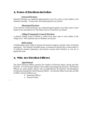 3. Types of Elections in Belize
               General Elections
    National Elections are conducted approximately every five years to elect leaders to the
    National Assembly. Twenty-nine Area Representatives are elected.

               Municipal Elections
    Town and City Council Elections are conducted approximately every three years to elect
    leaders at the municipal level. One Mayor and six Councillors are elected.

               Village/Community Council Elections
    A general Village Council Election is called every three years to elect leaders at the
    village level. One Chairman and six Members are elected.

               Referendum
    A Referendum can be called at anytime for electors to approve specific issues of national
    importance. The National Assembly passes a resolution to declare that a certain matter is
    of sufficient national importance, and electors exercise their franchise to vote for or
    against the issue.


    4. Who Are Election Officers
               Appointment
    The Chief Elections Officer monitors the conduct of Elections before, during and after
    the Polls. It is the Election Officers who conduct and manage the Elections. All Election
    Officers are senior public officers who are appointed by the Elections and Boundaries
    Commission through the Chief Elections Officer. An Election Officer must take an Oath
    of Office. Election Officers are:
                     • Returning Officers
                     • Election Clerks
3
 