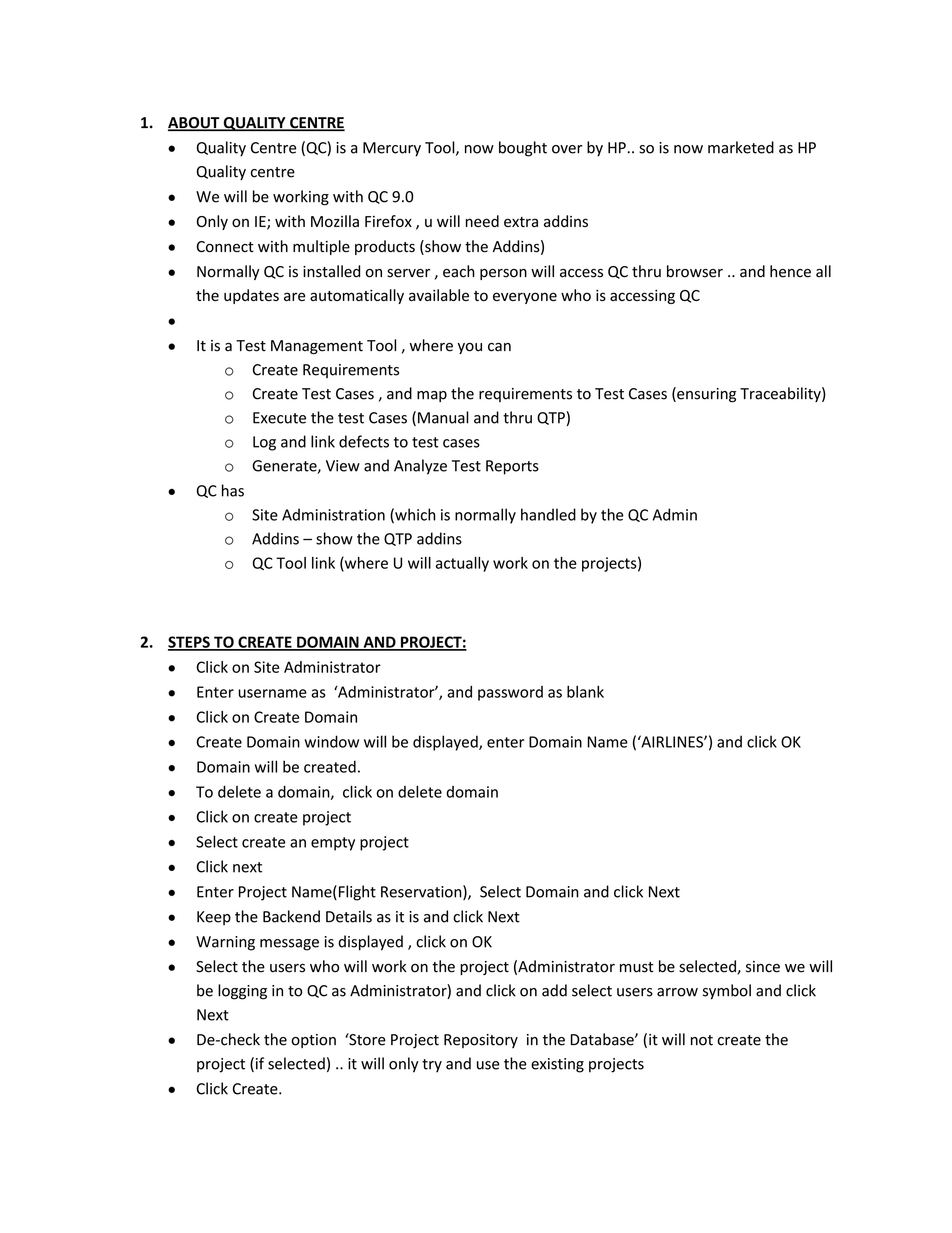1. ABOUT QUALITY CENTRE
Quality Centre (QC) is a Mercury Tool, now bought over by HP.. so is now marketed as HP
Quality centre
We will be working with QC 9.0
Only on IE; with Mozilla Firefox , u will need extra addins
Connect with multiple products (show the Addins)
Normally QC is installed on server , each person will access QC thru browser .. and hence all
the updates are automatically available to everyone who is accessing QC
It is a Test Management Tool , where you can
o Create Requirements
o Create Test Cases , and map the requirements to Test Cases (ensuring Traceability)
o Execute the test Cases (Manual and thru QTP)
o Log and link defects to test cases
o Generate, View and Analyze Test Reports
QC has
o Site Administration (which is normally handled by the QC Admin
o Addins – show the QTP addins
o QC Tool link (where U will actually work on the projects)

2. STEPS TO CREATE DOMAIN AND PROJECT:
Click on Site Administrator
Enter username as ‘Administrator’, and password as blank
Click on Create Domain
Create Domain window will be displayed, enter Domain Name (‘AIRLINES’) and click OK
Domain will be created.
To delete a domain, click on delete domain
Click on create project
Select create an empty project
Click next
Enter Project Name(Flight Reservation), Select Domain and click Next
Keep the Backend Details as it is and click Next
Warning message is displayed , click on OK
Select the users who will work on the project (Administrator must be selected, since we will
be logging in to QC as Administrator) and click on add select users arrow symbol and click
Next
De-check the option ‘Store Project Repository in the Database’ (it will not create the
project (if selected) .. it will only try and use the existing projects
Click Create.

 