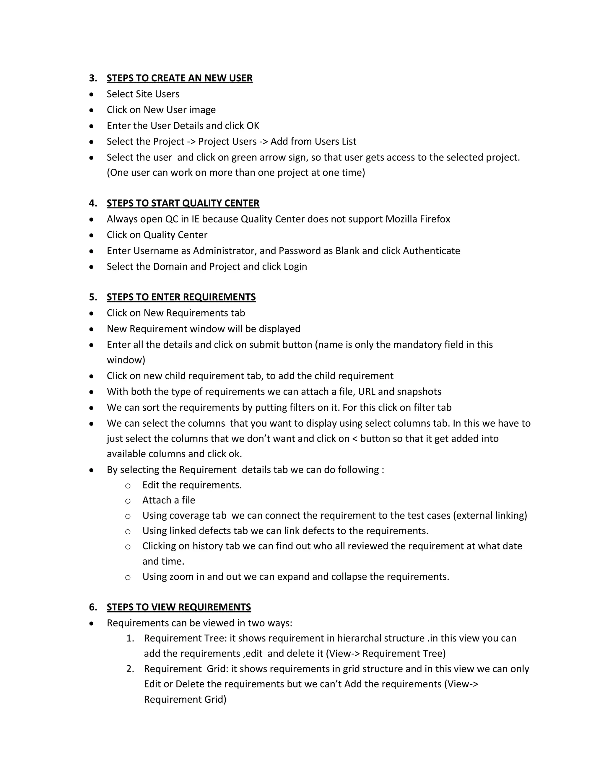 3. STEPS TO CREATE AN NEW USER
Select Site Users
Click on New User image
Enter the User Details and click OK
Select the Project -> Project Users -> Add from Users List
Select the user and click on green arrow sign, so that user gets access to the selected project.
(One user can work on more than one project at one time)
4. STEPS TO START QUALITY CENTER
Always open QC in IE because Quality Center does not support Mozilla Firefox
Click on Quality Center
Enter Username as Administrator, and Password as Blank and click Authenticate
Select the Domain and Project and click Login
5. STEPS TO ENTER REQUIREMENTS
Click on New Requirements tab
New Requirement window will be displayed
Enter all the details and click on submit button (name is only the mandatory field in this
window)
Click on new child requirement tab, to add the child requirement
With both the type of requirements we can attach a file, URL and snapshots
We can sort the requirements by putting filters on it. For this click on filter tab
We can select the columns that you want to display using select columns tab. In this we have to
just select the columns that we don’t want and click on < button so that it get added into
available columns and click ok.
By selecting the Requirement details tab we can do following :
o Edit the requirements.
o Attach a file
o Using coverage tab we can connect the requirement to the test cases (external linking)
o Using linked defects tab we can link defects to the requirements.
o Clicking on history tab we can find out who all reviewed the requirement at what date
and time.
o Using zoom in and out we can expand and collapse the requirements.
6. STEPS TO VIEW REQUIREMENTS
Requirements can be viewed in two ways:
1. Requirement Tree: it shows requirement in hierarchal structure .in this view you can
add the requirements ,edit and delete it (View-> Requirement Tree)
2. Requirement Grid: it shows requirements in grid structure and in this view we can only
Edit or Delete the requirements but we can’t Add the requirements (View->
Requirement Grid)

 
