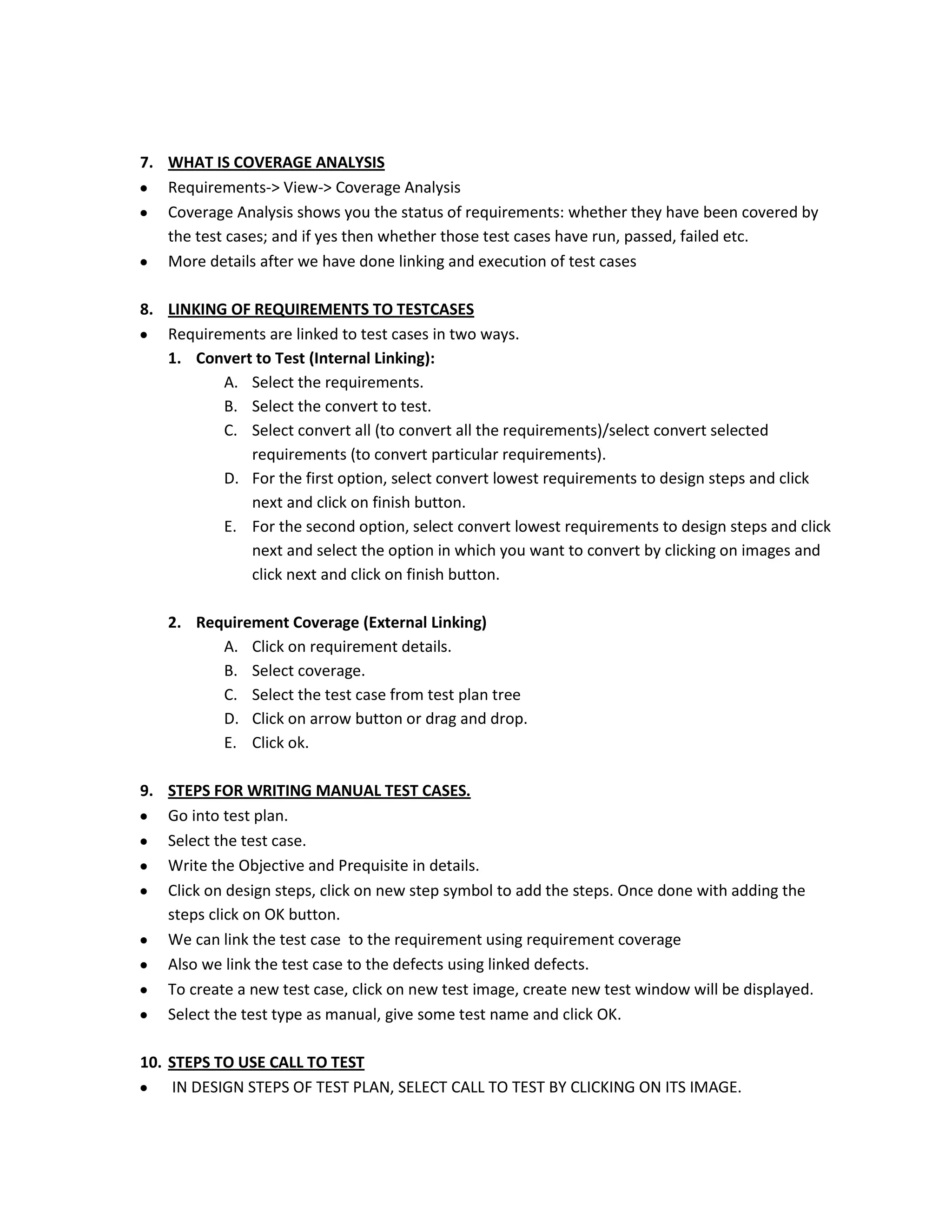 7. WHAT IS COVERAGE ANALYSIS
Requirements-> View-> Coverage Analysis
Coverage Analysis shows you the status of requirements: whether they have been covered by
the test cases; and if yes then whether those test cases have run, passed, failed etc.
More details after we have done linking and execution of test cases
8. LINKING OF REQUIREMENTS TO TESTCASES
Requirements are linked to test cases in two ways.
1. Convert to Test (Internal Linking):
A. Select the requirements.
B. Select the convert to test.
C. Select convert all (to convert all the requirements)/select convert selected
requirements (to convert particular requirements).
D. For the first option, select convert lowest requirements to design steps and click
next and click on finish button.
E. For the second option, select convert lowest requirements to design steps and click
next and select the option in which you want to convert by clicking on images and
click next and click on finish button.
2. Requirement Coverage (External Linking)
A. Click on requirement details.
B. Select coverage.
C. Select the test case from test plan tree
D. Click on arrow button or drag and drop.
E. Click ok.
9. STEPS FOR WRITING MANUAL TEST CASES.
Go into test plan.
Select the test case.
Write the Objective and Prequisite in details.
Click on design steps, click on new step symbol to add the steps. Once done with adding the
steps click on OK button.
We can link the test case to the requirement using requirement coverage
Also we link the test case to the defects using linked defects.
To create a new test case, click on new test image, create new test window will be displayed.
Select the test type as manual, give some test name and click OK.
10. STEPS TO USE CALL TO TEST
IN DESIGN STEPS OF TEST PLAN, SELECT CALL TO TEST BY CLICKING ON ITS IMAGE.

 