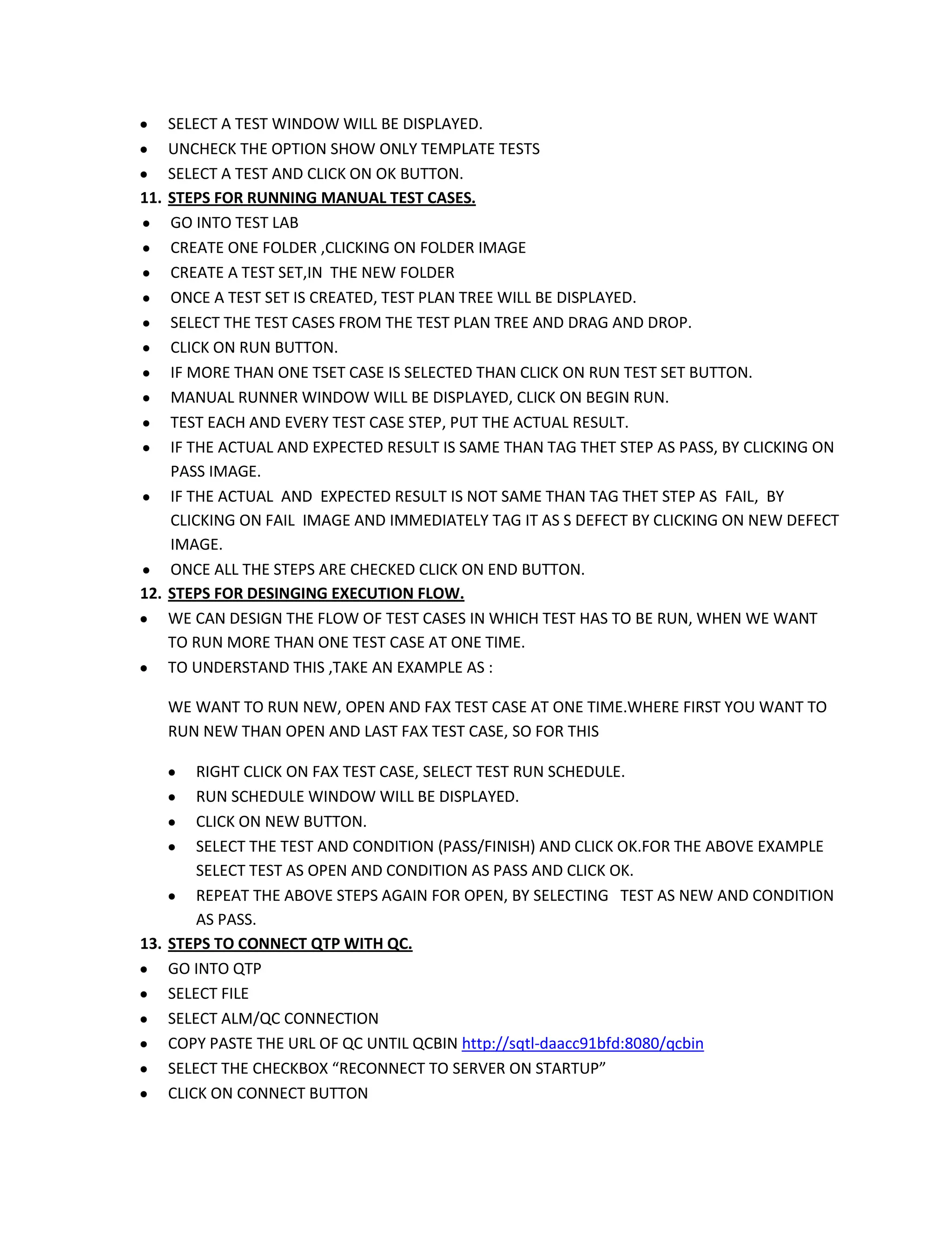 SELECT A TEST WINDOW WILL BE DISPLAYED.
UNCHECK THE OPTION SHOW ONLY TEMPLATE TESTS
SELECT A TEST AND CLICK ON OK BUTTON.
11. STEPS FOR RUNNING MANUAL TEST CASES.
GO INTO TEST LAB
CREATE ONE FOLDER ,CLICKING ON FOLDER IMAGE
CREATE A TEST SET,IN THE NEW FOLDER
ONCE A TEST SET IS CREATED, TEST PLAN TREE WILL BE DISPLAYED.
SELECT THE TEST CASES FROM THE TEST PLAN TREE AND DRAG AND DROP.
CLICK ON RUN BUTTON.
IF MORE THAN ONE TSET CASE IS SELECTED THAN CLICK ON RUN TEST SET BUTTON.
MANUAL RUNNER WINDOW WILL BE DISPLAYED, CLICK ON BEGIN RUN.
TEST EACH AND EVERY TEST CASE STEP, PUT THE ACTUAL RESULT.
IF THE ACTUAL AND EXPECTED RESULT IS SAME THAN TAG THET STEP AS PASS, BY CLICKING ON
PASS IMAGE.
IF THE ACTUAL AND EXPECTED RESULT IS NOT SAME THAN TAG THET STEP AS FAIL, BY
CLICKING ON FAIL IMAGE AND IMMEDIATELY TAG IT AS S DEFECT BY CLICKING ON NEW DEFECT
IMAGE.
ONCE ALL THE STEPS ARE CHECKED CLICK ON END BUTTON.
12. STEPS FOR DESINGING EXECUTION FLOW.
WE CAN DESIGN THE FLOW OF TEST CASES IN WHICH TEST HAS TO BE RUN, WHEN WE WANT
TO RUN MORE THAN ONE TEST CASE AT ONE TIME.
TO UNDERSTAND THIS ,TAKE AN EXAMPLE AS :
WE WANT TO RUN NEW, OPEN AND FAX TEST CASE AT ONE TIME.WHERE FIRST YOU WANT TO
RUN NEW THAN OPEN AND LAST FAX TEST CASE, SO FOR THIS
RIGHT CLICK ON FAX TEST CASE, SELECT TEST RUN SCHEDULE.
RUN SCHEDULE WINDOW WILL BE DISPLAYED.
CLICK ON NEW BUTTON.
SELECT THE TEST AND CONDITION (PASS/FINISH) AND CLICK OK.FOR THE ABOVE EXAMPLE
SELECT TEST AS OPEN AND CONDITION AS PASS AND CLICK OK.
REPEAT THE ABOVE STEPS AGAIN FOR OPEN, BY SELECTING TEST AS NEW AND CONDITION
AS PASS.
13. STEPS TO CONNECT QTP WITH QC.
GO INTO QTP
SELECT FILE
SELECT ALM/QC CONNECTION
COPY PASTE THE URL OF QC UNTIL QCBIN http://sqtl-daacc91bfd:8080/qcbin
SELECT THE CHECKBOX “RECONNECT TO SERVER ON STARTUP”
CLICK ON CONNECT BUTTON

 