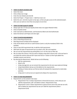 3. STEPS TO CREATE AN NEW USER
Select Site Users
Click on New User image
Enter the User Details and click OK
Select the Project -> Project Users -> Add from Users List
Select the user and click on green arrow sign, so that user gets access to the selected project.
(One user can work on more than one project at one time)
4. STEPS TO START QUALITY CENTER
Always open QC in IE because Quality Center does not support Mozilla Firefox
Click on Quality Center
Enter Username as Administrator, and Password as Blank and click Authenticate
Select the Domain and Project and click Login
5. STEPS TO ENTER REQUIREMENTS
Click on New Requirements tab
New Requirement window will be displayed
Enter all the details and click on submit button (name is only the mandatory field in this
window)
Click on new child requirement tab, to add the child requirement
With both the type of requirements we can attach a file, URL and snapshots
We can sort the requirements by putting filters on it. For this click on filter tab
We can select the columns that you want to display using select columns tab. In this we have to
just select the columns that we don’t want and click on < button so that it get added into
available columns and click ok.
By selecting the Requirement details tab we can do following :
o Edit the requirements.
o Attach a file
o Using coverage tab we can connect the requirement to the test cases (external linking)
o Using linked defects tab we can link defects to the requirements.
o Clicking on history tab we can find out who all reviewed the requirement at what date
and time.
o Using zoom in and out we can expand and collapse the requirements.
6. STEPS TO VIEW REQUIREMENTS
Requirements can be viewed in two ways:
1. Requirement Tree: it shows requirement in hierarchal structure .in this view you can
add the requirements ,edit and delete it (View-> Requirement Tree)
2. Requirement Grid: it shows requirements in grid structure and in this view we can only
Edit or Delete the requirements but we can’t Add the requirements (View->
Requirement Grid)

 