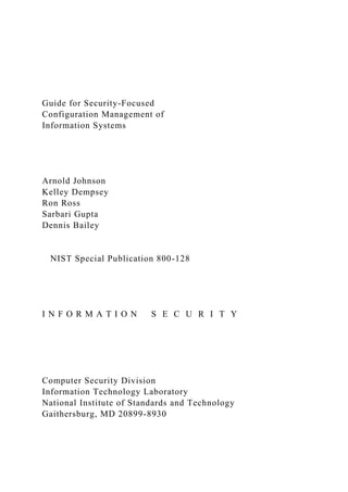 Guide for Security-Focused
Configuration Management of
Information Systems
Arnold Johnson
Kelley Dempsey
Ron Ross
Sarbari Gupta
Dennis Bailey
NIST Special Publication 800-128
I N F O R M A T I O N S E C U R I T Y
Computer Security Division
Information Technology Laboratory
National Institute of Standards and Technology
Gaithersburg, MD 20899-8930
 