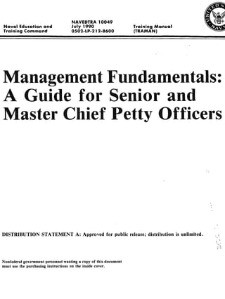NAVEDTRA 10049
Naval Education and                 July 1990                     TrainingManual
Training   Command                  0502-LP-2 12-8600              (TRAMAN)




Management Fundamentals:
A Guide for Senior and
Master Chief Petty Officers




DISTRIBUTION STATEMENT A: Approved                    for public release; distribution   is   unlimited.




Nonfederal government personnel wanting a copy of this document
must use the purchasing instructions on the inside cover.
 