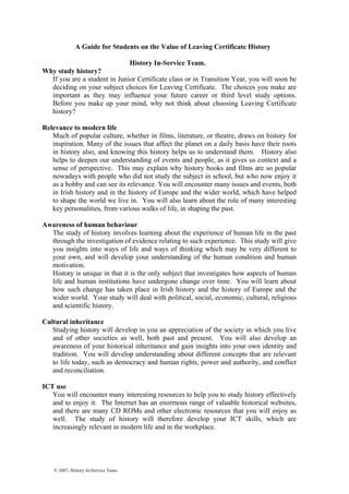 A Guide for Students on the Value of Leaving Certificate History
History In-Service Team.
Why study history?
If you are a student in Junior Certificate class or in Transition Year, you will soon be
deciding on your subject choices for Leaving Certificate. The choices you make are
important as they may influence your future career or third level study options.
Before you make up your mind, why not think about choosing Leaving Certificate
history?
Relevance to modern life
Much of popular culture, whether in films, literature, or theatre, draws on history for
inspiration. Many of the issues that affect the planet on a daily basis have their roots
in history also, and knowing this history helps us to understand them. History also
helps to deepen our understanding of events and people, as it gives us context and a
sense of perspective. This may explain why history books and films are so popular
nowadays with people who did not study the subject in school, but who now enjoy it
as a hobby and can see its relevance. You will encounter many issues and events, both
in Irish history and in the history of Europe and the wider world, which have helped
to shape the world we live in. You will also learn about the role of many interesting
key personalities, from various walks of life, in shaping the past.
Awareness of human behaviour
The study of history involves learning about the experience of human life in the past
through the investigation of evidence relating to such experience. This study will give
you insights into ways of life and ways of thinking which may be very different to
your own, and will develop your understanding of the human condition and human
motivation.
History is unique in that it is the only subject that investigates how aspects of human
life and human institutions have undergone change over time. You will learn about
how such change has taken place in Irish history and the history of Europe and the
wider world. Your study will deal with political, social, economic, cultural, religious
and scientific history.
Cultural inheritance
Studying history will develop in you an appreciation of the society in which you live
and of other societies as well, both past and present. You will also develop an
awareness of your historical inheritance and gain insights into your own identity and
tradition. You will develop understanding about different concepts that are relevant
to life today, such as democracy and human rights, power and authority, and conflict
and reconciliation.
ICT use
You will encounter many interesting resources to help you to study history effectively
and to enjoy it. The Internet has an enormous range of valuable historical websites,
and there are many CD ROMs and other electronic resources that you will enjoy as
well. The study of history will therefore develop your ICT skills, which are
increasingly relevant in modern life and in the workplace.
© 2007, History In-Service Team
 