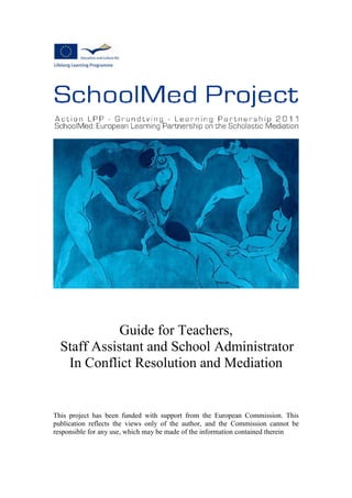 Guide for Teachers,
Staff Assistant and School Administrator
In Conflict Resolution and Mediation
This project has been funded with support from the European Commission. This
publication reflects the views only of the author, and the Commission cannot be
responsible for any use, which may be made of the information contained therein
 