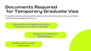 Documents Required
for Temporary Graduate Visa
The applicant must have all the documents ready to prove his/her identity along with visa, qualification,
insurance, English language proficiency, etc.
Essential Forms (Application Form,
Form 80, Form 47A, Form 956)
Evidence of Skills and
Qualifications
Health and Character
Certificates
 