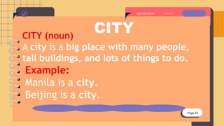 Page 03
About
My Education
CITY
CITY (noun)
A city is a big place with many people,
tall buildings, and lots of things to do.
Example:
Manila is a city.
Beijing is a city.
 