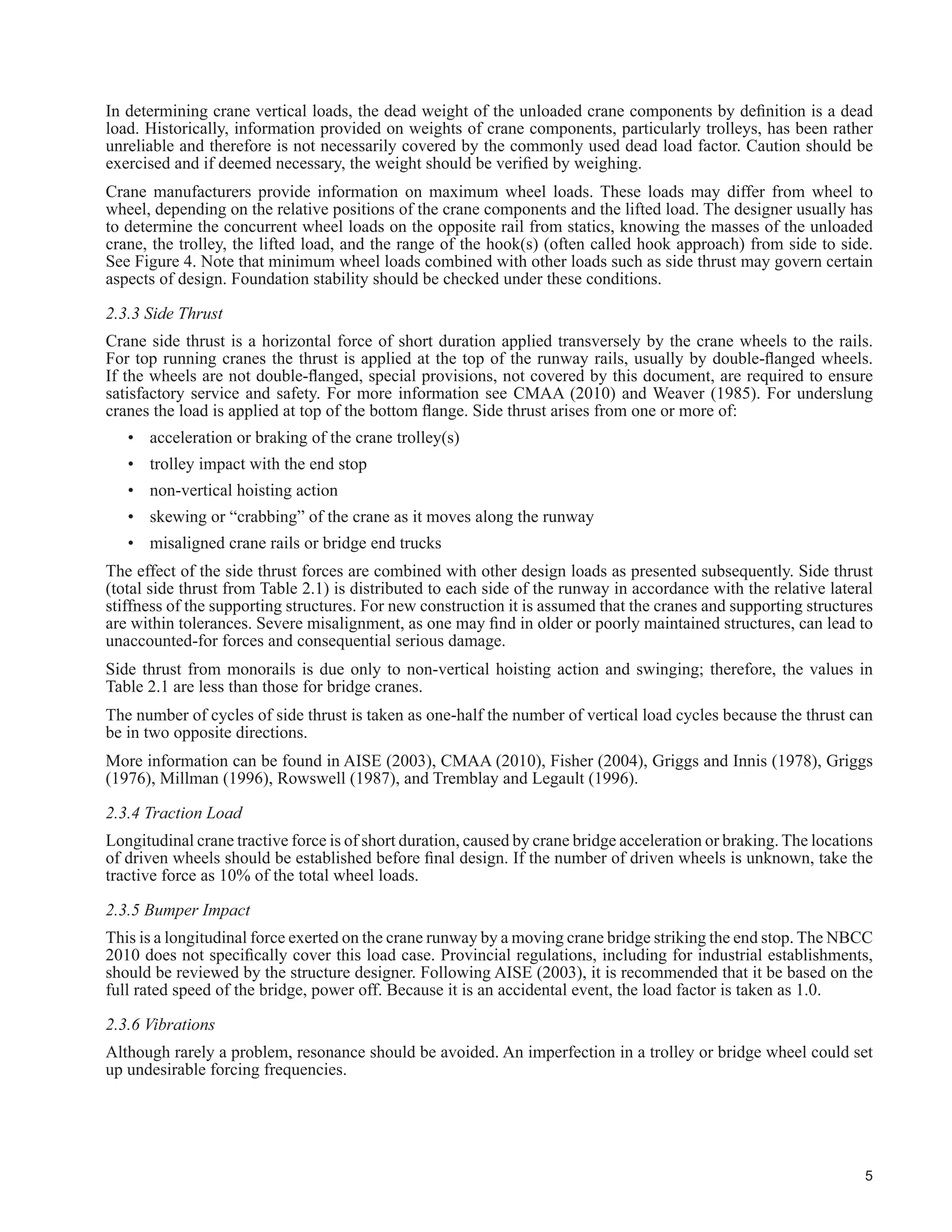 2
CHAPTER 2 - LOADS
2.1 General
Because crane loads dominate the design of many structural elements in crane-supporting structures, this guide
VSHFL¿HV DQG H[SDQGV WKH ORDGV DQG FRPELQDWLRQV WKDW PXVW EH FRQVLGHUHG RYHU WKRVH JLYHQ LQ WKH 1% 
The crane loads are considered as separate loads from the other live loads due to use and occupancy and
environmental effects such as rain, snow, wind, earthquakes, lateral loads due to pressure of soil and water, and
temperature effects because they are independent from them.
Of all building structures, fatigue considerations are most important for those supporting cranes. Be that as it may,
GHVLJQHUV JHQHUDOO GHVLJQ ¿UVW IRU WKH XOWLPDWH OLPLW VWDWHV RI VWUHQJWK DQG VWDELOLW WKDW DUH OLNHO WR FRQWURO DQG
then check for the fatigue and serviceability limit states. For the ultimate limit states, the factored resistance may
allow yielding over portions of the cross section depending on the class of the cross-section as given in Clause
 RI 6 $V JLYHQ LQ ODXVH  RI 6 WKH IDWLJXH OLPLW VWDWH LV FRQVLGHUHG DW WKH VSHFL¿HG ORDG OHYHO ±
the load that is likely to be applied repeatedly. The fatigue resistance depends very much on the particular detail
DV ODXVH  VKRZV +RZHYHU WKH GHWDLO FDQ EH PRGL¿HG UHORFDWHG RU HYHQ DYRLGHG VXFK WKDW IDWLJXH GRHV QRW
FRQWURO 6HUYLFHDELOLW FULWHULD VXFK DV GHÀHFWLRQV DUH DOVR VDWLV¿HG DW WKH VSHFL¿HG ORDG OHYHO
Crane loads have many unique characteristics that lead to the following considerations:
(a) An impact factor, applied to vertical wheel loads to account for the dynamic effects as the crane moves and
IRU RWKHU HIIHFWV VXFK DV VQDWFKLQJ RI WKH ORDG IURP WKH ÀRRU DQG IURP EUDNLQJ RI WKH KRLVW PHFKDQLVP
(b) For single cranes, the improbability of some loads, some of short duration, of acting simultaneously is
considered.
(c) For multiple cranes in one aisle or cranes in several aisles, load combinations are restricted to those with a
reasonable probability of occurrence.
(d) Lateral loads are applied to the crane rail to account for such effects as acceleration and braking forces of
the trolley and lifted load, skewing of the travelling crane, rail misalignment, and not picking the load up
vertically.
(e) Longitudinal forces due to acceleration and braking of the crane bridge and not picking the load up vertically
are considered.
(f) Crane runway end stops are designed for possible accidental impact at full bridge speed.
(g) Certain specialized classes of cranes such as magnet cranes, clamshell bucket cranes, cranes with rigid masts
(such as under hung stacker cranes) require special consideration.
This guide generally follows accepted North American practice that has evolved from years of experience in the
design and construction of light to moderate service and up to and including steel mill buildings that support
overhead travelling cranes (AISE 2003, Fisher 2004, Griggs and Innis 1978, Griggs 1976). Similar practices,
widely used for other types of crane services, such as underslung cranes and monorails, have served well (MBMA
2006). The companion action approach for load combinations as used in the NBCC 2005, and similar to that in
ASCE (2002), is followed.
2.2 Symbols and Notation
The following symbols and nomenclature, based on accepted practice are expanded to cover loads not given in
Part 4 of the NBCC 2010. The symbol, L, is all the live loads excluding loads due to cranes. The symbol C means
a crane load.
Cvs - vertical load due to a single crane
Cvm - vertical load due to multiple cranes
Css - side thrust due to a single crane
Csm - side thrust due to multiple cranes
Cis - impact due to a single crane
 
