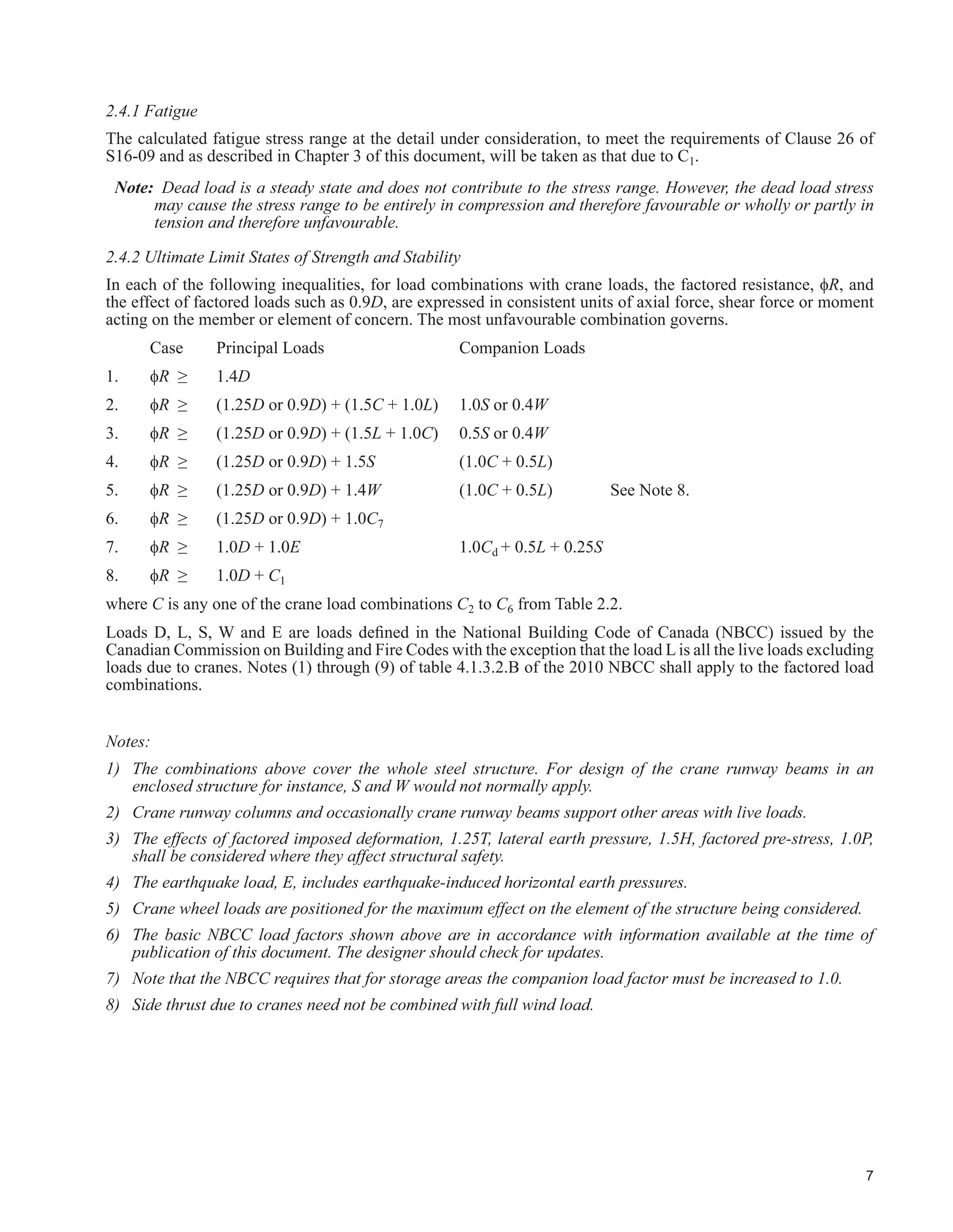 S - snow load (see Part 4, NBCC 2010)
T - See Part 4, NBCC 2010, but may also include forces induced by operating temperatures
W - wind load (see Part 4, NBCC 2010)
Additional information on loads follows in Section 2.3.
 /RDGV 6SHFL¿F WR UDQH6XSSRUWLQJ 6WUXFWXUHV
2.3.1 General
The following load and load combinations are, in general, for structures that support electrically powered, top
running overhead travelling cranes, underslung cranes, and monorails. For examples of several different types of
cranes and their supporting structures, see Weaver (1985) and MBMA (2006).
/DWHUDO IRUFHV GXH WR FUDQHV DUH KLJKO YDULDEOH 7KH FUDQH GXW FFOH PD EH D ZHOOGH¿QHG VHULHV RI RSHUDWLRQV
such as the pick up of a maximum load near one end of the bridge, traversing to the centre of the bridge while
travelling along the length of the runway, releasing most of the load and travelling back for another load. This is
sometimes the case in steel mills and foundries. On the other hand, the operation may be random as in warehousing
operations. Weaver (1985) provides examples of duty cycle analyses albeit more appropriate for crane selection
than for the supporting structure.
UDQHVXSSRUWLQJ VWUXFWXUHV DUH QRW XVXDOO GHVLJQHG IRU D VSHFL¿F URXWLQH EXW XVH UHFRPPHQGHG IDFWRUV IRU FUDQH
loading as shown in Table 2.1. These are based on North American practice (Fisher 2004, Griggs and Innis 1978,
Rowswell 1987). Other jurisdictions, e.g., Eurocodes, have similar but different factors. In addition to these, load
IDFWRUV IRU WKH XOWLPDWH OLPLW VWDWHV DV JLYHQ LQ 6HFWLRQ  DUH DSSOLHG $ VWDWLVWLFDOO VLJQL¿FDQW QXPEHU RI ¿HOG
REVHUYDWLRQV DUH QHHGHG WR UH¿QH WKHVH IDFWRUV
AISE (2003) notes that some of the recommended crane runway loadings may be somewhat conservative. This
is deemed appropriate for new mill type building design where the cost of conservatism should be relatively low.
However when assessing existing structures as covered in Chapter 6, engineering judgment should be applied
judiciously as renovation costs are generally higher. See AISE (2003), CMAA (2010), Griggs (1976), Millman
(1991) and Weaver (1985) for more information.
2.3.2 Vertical Loads
Impact, or dynamic load allowance, is applied only to crane vertical wheel loads, and is only considered in the
design of runway beams and their connections. Impact is factored as a live load.AISE Report No. 13 recommends
that impact be included in design for fatigue, as it is directed to the design of mill buildings. For most applications,
this is thought to be a conservative approach. Following Rowswell (1978) and Millman (1996) impact is not
included in design for fatigue.
For certain applications such as lifting of hydraulic gates, the lifted load can jamb and without load limiting
devices, the line pull can approach the stalling torque of the motor, which may be two to three times the nominal
crane lifting capacity. This possibility should be made known to the designer of the structure.
 