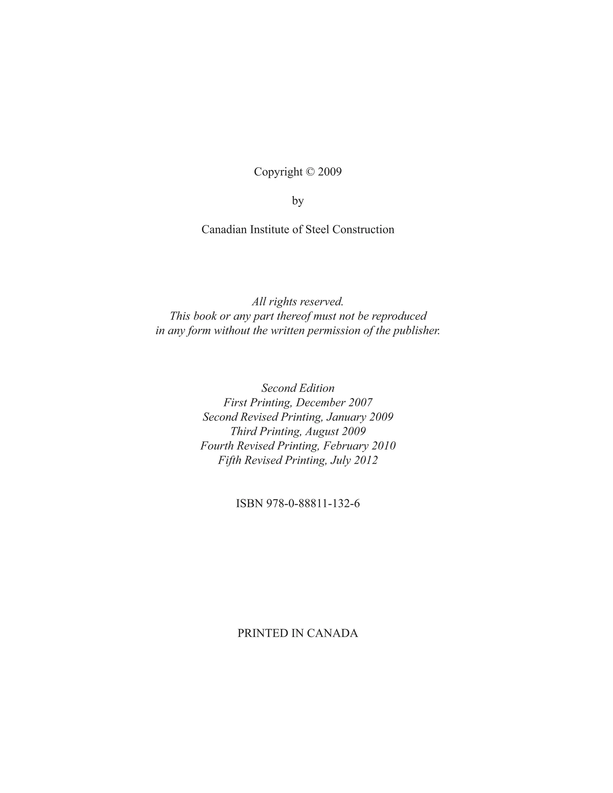 Copyright © 2009
by
Canadian Institute of Steel Construction
All rights reserved.
This book or any part thereof must not be reproduced
in any form without the written permission of the publisher.
Second Edition
First Printing, December 2007
Second Revised Printing, January 2009
Third Printing, August 2009
Fourth Revised Printing, February 2010
Fifth Revised Printing, July 2012
ISBN 978-0-88811-132-6
PRINTED IN CANADA
 