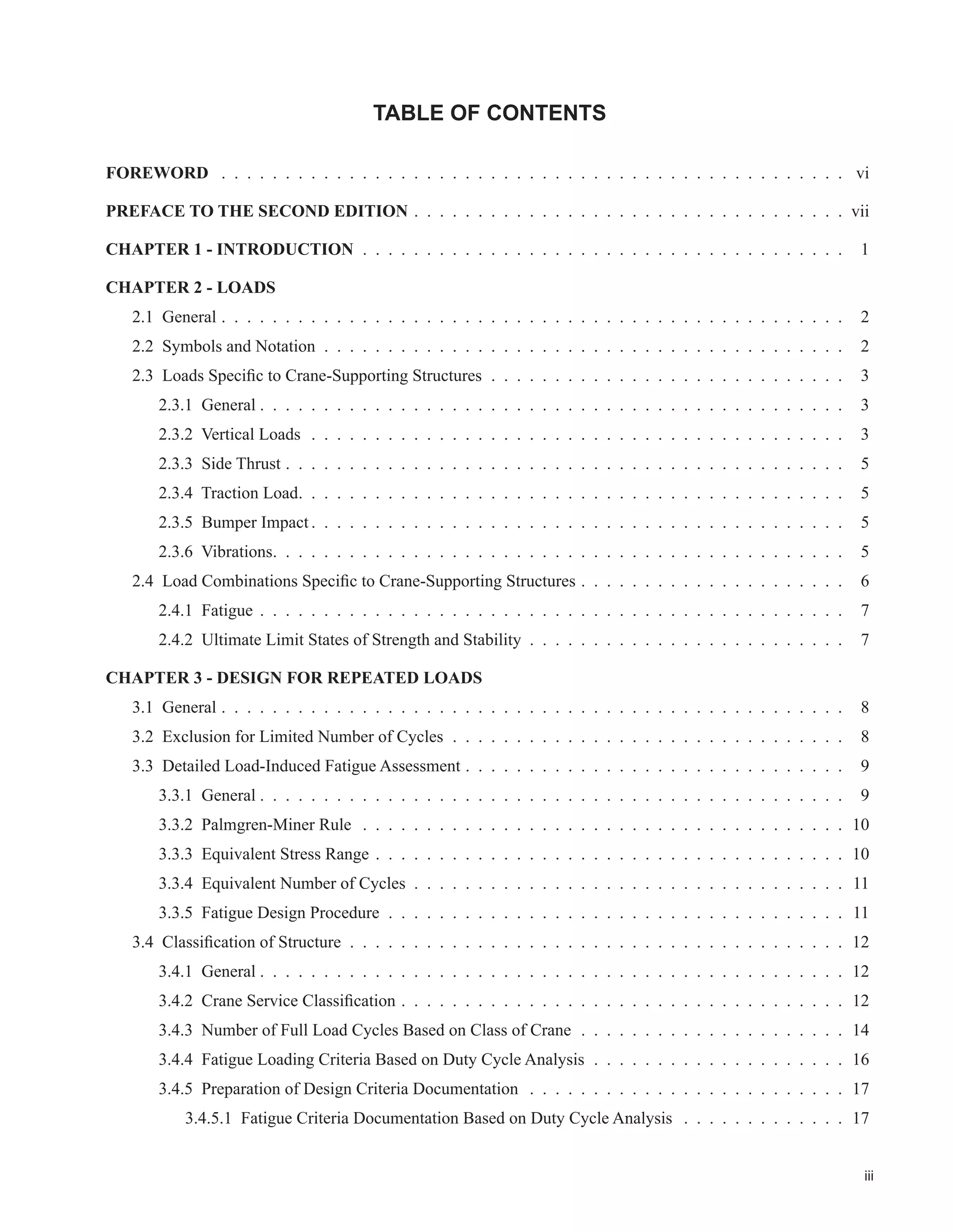 iii
TABLE OF CONTENTS
FOREWORD . . . . . . . . . . . . . . . . . . . . . . . . . . . . . . . . . . . . . . . . . . . . . . . . . vi
PREFACE TO THE SECOND EDITION . . . . . . . . . . . . . . . . . . . . . . . . . . . . . . . . . . vii
CHAPTER 1 - INTRODUCTION . . . . . . . . . . . . . . . . . . . . . . . . . . . . . . . . . . . . . . 1
CHAPTER 2 - LOADS
2.1 General . . . . . . . . . . . . . . . . . . . . . . . . . . . . . . . . . . . . . . . . . . . . . . . . . 2
2.2 Symbols and Notation . . . . . . . . . . . . . . . . . . . . . . . . . . . . . . . . . . . . . . . . . 2
 /RDGV 6SHFL¿F WR UDQH6XSSRUWLQJ 6WUXFWXUHV . . . . . . . . . . . . . . . . . . . . . . . . . . . . 3
2.3.1 General . . . . . . . . . . . . . . . . . . . . . . . . . . . . . . . . . . . . . . . . . . . . . . 3
2.3.2 Vertical Loads . . . . . . . . . . . . . . . . . . . . . . . . . . . . . . . . . . . . . . . . . . 3
2.3.3 Side Thrust . . . . . . . . . . . . . . . . . . . . . . . . . . . . . . . . . . . . . . . . . . . . 5
2.3.4 Traction Load. . . . . . . . . . . . . . . . . . . . . . . . . . . . . . . . . . . . . . . . . . . 5
2.3.5 Bumper Impact . . . . . . . . . . . . . . . . . . . . . . . . . . . . . . . . . . . . . . . . . . 5
2.3.6 Vibrations. . . . . . . . . . . . . . . . . . . . . . . . . . . . . . . . . . . . . . . . . . . . . 5
 /RDG RPELQDWLRQV 6SHFL¿F WR UDQH6XSSRUWLQJ 6WUXFWXUHV . . . . . . . . . . . . . . . . . . . . . 6
2.4.1 Fatigue . . . . . . . . . . . . . . . . . . . . . . . . . . . . . . . . . . . . . . . . . . . . . . 7
2.4.2 Ultimate Limit States of Strength and Stability . . . . . . . . . . . . . . . . . . . . . . . . . 7
CHAPTER 3 - DESIGN FOR REPEATED LOADS
3.1 General . . . . . . . . . . . . . . . . . . . . . . . . . . . . . . . . . . . . . . . . . . . . . . . . . 8
3.2 Exclusion for Limited Number of Cycles . . . . . . . . . . . . . . . . . . . . . . . . . . . . . . . 8
3.3 Detailed Load-Induced Fatigue Assessment . . . . . . . . . . . . . . . . . . . . . . . . . . . . . . 9
3.3.1 General . . . . . . . . . . . . . . . . . . . . . . . . . . . . . . . . . . . . . . . . . . . . . . 9
3.3.2 Palmgren-Miner Rule . . . . . . . . . . . . . . . . . . . . . . . . . . . . . . . . . . . . . . 10
3.3.3 Equivalent Stress Range . . . . . . . . . . . . . . . . . . . . . . . . . . . . . . . . . . . . . 10
3.3.4 Equivalent Number of Cycles . . . . . . . . . . . . . . . . . . . . . . . . . . . . . . . . . . 11
3.3.5 Fatigue Design Procedure . . . . . . . . . . . . . . . . . . . . . . . . . . . . . . . . . . . . 11
 ODVVL¿FDWLRQ RI 6WUXFWXUH . . . . . . . . . . . . . . . . . . . . . . . . . . . . . . . . . . . . . . . 12
3.4.1 General . . . . . . . . . . . . . . . . . . . . . . . . . . . . . . . . . . . . . . . . . . . . . . 12
 UDQH 6HUYLFH ODVVL¿FDWLRQ . . . . . . . . . . . . . . . . . . . . . . . . . . . . . . . . . . . 12
3.4.3 Number of Full Load Cycles Based on Class of Crane . . . . . . . . . . . . . . . . . . . . . 14
3.4.4 Fatigue Loading Criteria Based on Duty Cycle Analysis . . . . . . . . . . . . . . . . . . . . 16
3.4.5 Preparation of Design Criteria Documentation . . . . . . . . . . . . . . . . . . . . . . . . . 17
3.4.5.1 Fatigue Criteria Documentation Based on Duty Cycle Analysis . . . . . . . . . . . . . 17
 