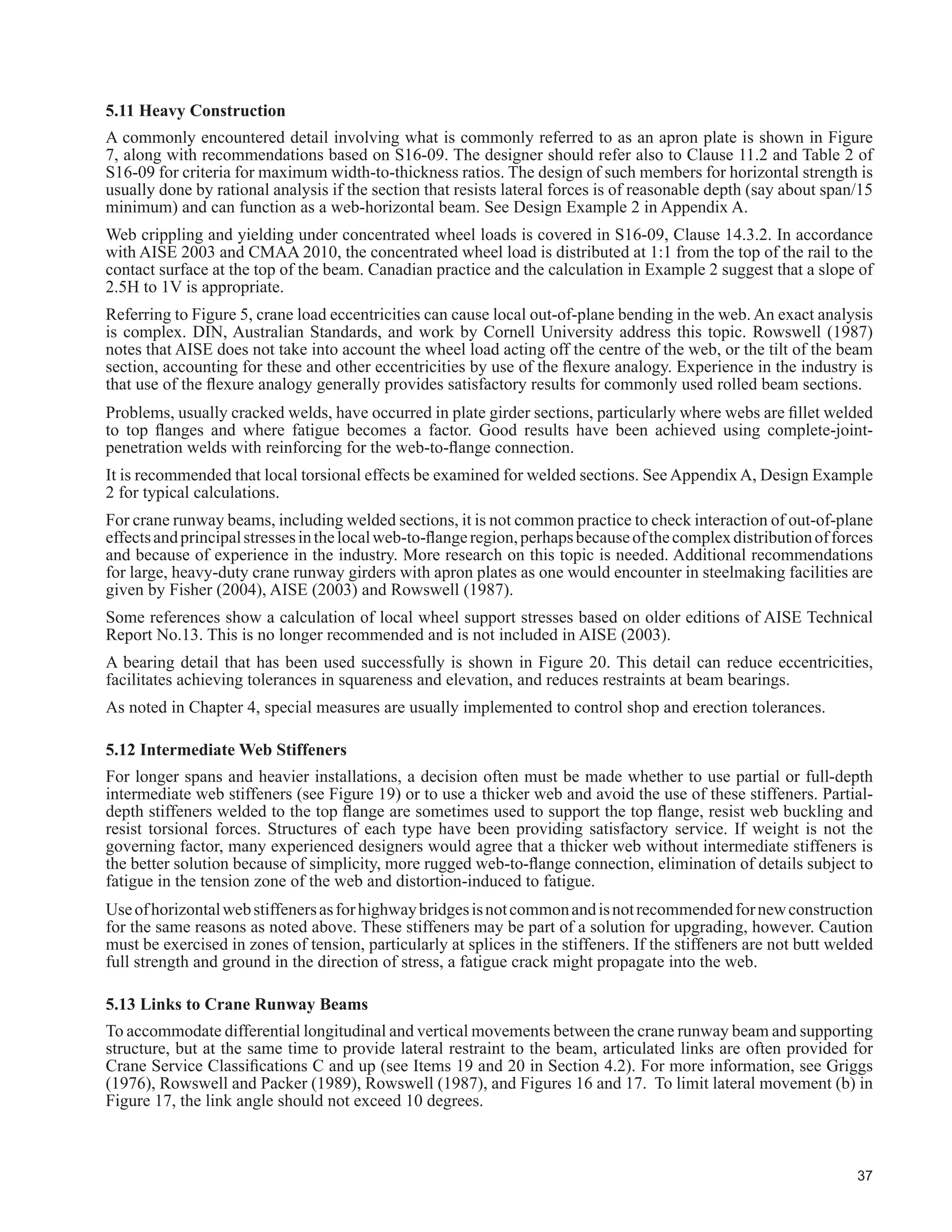 21
7DEOH  FRQWLQXHG
Description
6WUXFWXUDO ODVV RI 6HUYLFH
One Crane Only
SA SB SC SD SE SF
7KRXVDQGV RI )XOO /RDGLQJ FOHV
/RZHU /LPLW µ1¶
20 40 100 400 1 000
Not
'H¿QHG
3. Brackets should not be used to support crane
beams with unfactored reactions greater than about
250 kN.
r r r r r r
4. Building and crane support columns made up of two
or more column sections should be tied together to
act integrally. (f)
* * * r r r
5. Where crane columns and building support columns
are not tied rigidly, the axial shortening of the crane-
carrying columns should be accounted for. (f).
* * Ɣ r r r
6. Where building bents share crane-induced lateral
loads, a continuous horizontal bracing system should
be provided at or above the crane runway level. (f)
r r r r r r
7. Use of diaphragm action of roof deck for crane-
induced load sharing between bents not advisable.
(f)
r r r r r r
8. Use of girts for lateral support for crane-carrying
columns not advisable unless designed for cyclic
loading. For Classes A, B and C, this provision need
not apply to the building column if there is a separate
crane-carrying column attached to the building
column. (f)
* * Ɣ r r r
9. Crane bridge tractive and bumper impact forces
should be accounted for by the use of vertical
bracing directly under the runway beams or by
suitable horizontal bracing or diaphragm action to
the adjacent building frame. The effects of torsion
about the vertical axis of rigid frame members should
be resisted by bracing.
Ɣ Ɣ Ɣ r r r
 8VH RI WHQVLRQ ¿HOG DQDOVLV IRU UXQZD EHDP
webs not advisable unless service loads can be
accommodated without such action. (f)
Ɣ Ɣ r r r r
11. Eccentricities of crane-induced loads such as rails
QRW FHQWUHG ZLWKLQ VSHFL¿HG WROHUDQFH RYHU EHDPV
below and weak-axis bending on columns should be
accounted for.
r r r r r r
 