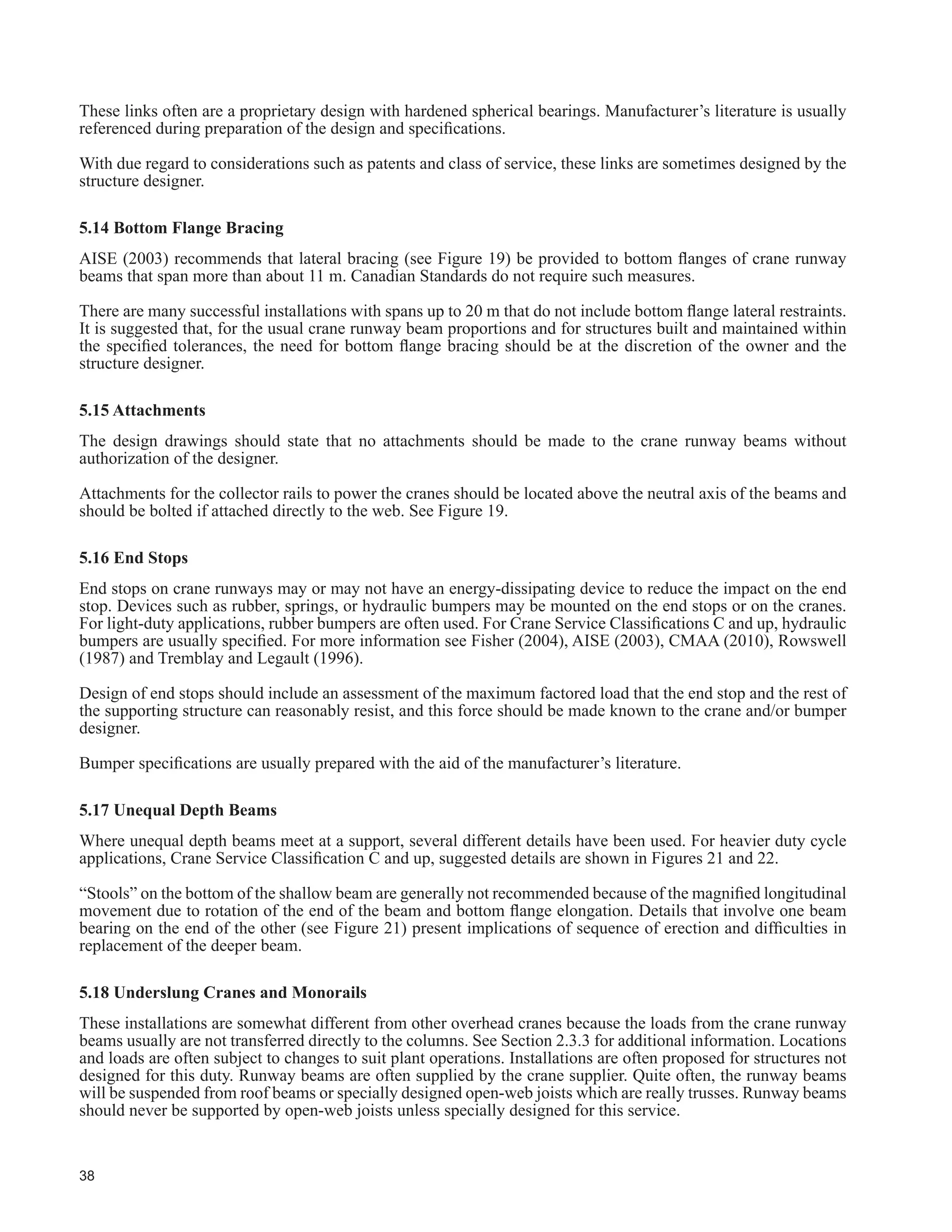 22
7DEOH  FRQWLQXHG
Description
6WUXFWXUDO ODVV RI 6HUYLFH
One Crane Only
SA SB SC SD SE SF
7KRXVDQGV RI )XOO /RDGLQJ FOHV
/RZHU /LPLW µ1¶
20 40 100 400 1 000
Not
'H¿QHG
12. Side thrust from cranes should be distributed in
proportion to the relative lateral stiffness of the
structures supporting the rails.
r r r r r r
13. Structural analysis should account for three-
dimensional effects such as distribution of crane-
induced lateral loads between building bents.
r r r r r r
 9HUWLFDO GHÀHFWLRQ RI UXQZD EHDPV XQGHU VSHFL¿HG
crane loads, one crane only, not including impact,
should not exceed the indicated ratios of the span.
r
600
1
r
600
1
r
600
1
r
800
1
r
1000
1
r
1000
1
 +RUL]RQWDO GHÀHFWLRQ RI UXQZD EHDPV XQGHU
VSHFL¿HG FUDQH ORDGV VKRXOG QRW H[FHHG WKH LQGLFDWHG
ratios of the span.
r
400
1
r
400
1
r
400
1
r
400
1
r
400
1
r
400
1
 %XLOGLQJ IUDPH ODWHUDO GHÀHFWLRQ DW UXQZD EHDP
level from unfactored crane loads or from the
unfactored 1-in-10-yr wind load should not exceed
WKH VSHFL¿HG IUDFWLRQV RI WKH KHLJKW IURP FROXPQ
base plate or 50 mm, whichever is less.
r
240
1
r
240
1
r
240
1
r
400
1
r
400
1
r
400
1
Exceptions for pendant-operated cranes are noted: The lesser of 1/100 or 50 mm
 5HODWLYH ODWHUDO GHÀHFWLRQ FKDQJH LQ JDXJH 