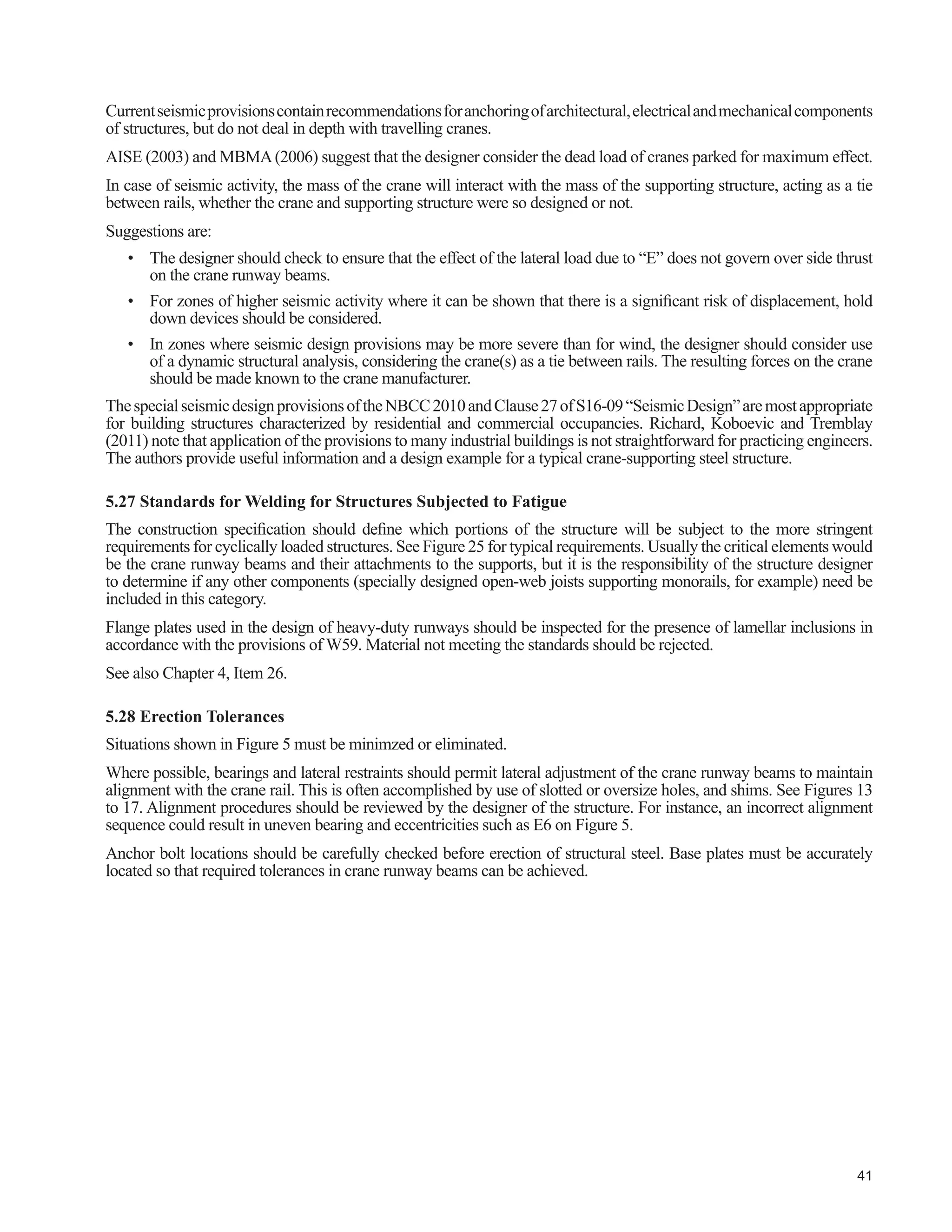 * * Ɣ r r r
 :HE DQG ÀDQJH VSOLFH ZHOGV VXEMHFWHG WR FFOLF ORDGV
should be complete-joint-penetration. (f)
r r r r r r
23. Electro-slag and electro-gas welding not recom-
mended for splices subjected to cyclic tensile loads.
(f)
Ɣ Ɣ Ɣ r r r
 8VH RI LQWHUPLWWHQW ¿OOHW ZHOGV QRW DGYLVDEOH IRU
cover plates or cap channels, even though always in
compression. (f)
* * r r r r
 5XQZD SODWH JLUGHU ZHEWRWRSÀDQJH ZHOG VKRXOG
be capable of supporting all of the crane wheel load,
GLVWULEXWHG WKURXJK WKH UDLO DQG WRS ÀDQJH
r r r r r r
26. Column cap plates supporting crane runway beams
and similar details should have complete-joint-pene-
WUDWLRQ ZHOGV XQOHVV FRQWDFW EHDULQJ DV GH¿QHG E ³DW
OHDVW  RI WKH VXUIDFHV VSHFL¿HG WR EH LQ FRQWDFW
shall have the contact surfaces within 0.2 mm of each
other and no remaining portion of the surfaces speci-
¿HG WR EH LQ EHDULQJ FRQWDFW VKDOO KDYH D VHSDUDWLRQ
exceeding 0.8 mm”. Shimming should not be per-
mitted. Alternatively, the welds should be designed
to withstand all imposed static and cyclic loads. (f)
* * Ɣ r r r
27. Runway beam stiffeners should be adequately coped.
Provide complete-joint-penetration weld for stiffener
WR EHDP WRS ÀDQJH RQWLQXRXVO ZHOG RU EROW VWLII-
ener to the web. (f)
* * Ɣ r r r
 