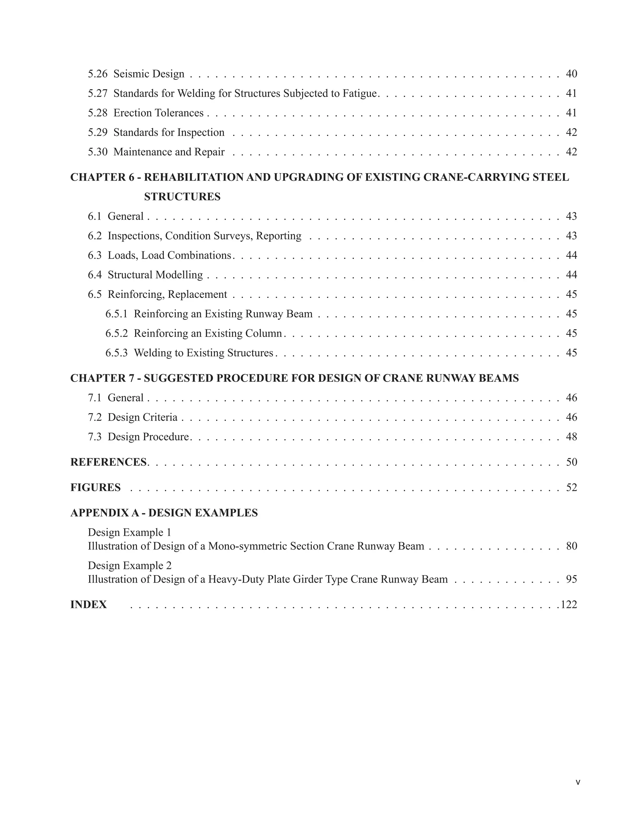 v
5.26 Seismic Design . . . . . . . . . . . . . . . . . . . . . . . . . . . . . . . . . . . . . . . . . . . . 40
5.27 Standards for Welding for Structures Subjected to Fatigue. . . . . . . . . . . . . . . . . . . . . . 41
5.28 Erection Tolerances . . . . . . . . . . . . . . . . . . . . . . . . . . . . . . . . . . . . . . . . . . 41
5.29 Standards for Inspection . . . . . . . . . . . . . . . . . . . . . . . . . . . . . . . . . . . . . . . 42
5.30 Maintenance and Repair . . . . . . . . . . . . . . . . . . . . . . . . . . . . . . . . . . . . . . . 42
CHAPTER 6 - REHABILITATION AND UPGRADING OF EXISTING CRANE-CARRYING STEEL
STRUCTURES
6.1 General . . . . . . . . . . . . . . . . . . . . . . . . . . . . . . . . . . . . . . . . . . . . . . . . . 43
6.2 Inspections, Condition Surveys, Reporting . . . . . . . . . . . . . . . . . . . . . . . . . . . . . . 43
6.3 Loads, Load Combinations. . . . . . . . . . . . . . . . . . . . . . . . . . . . . . . . . . . . . . . 44
6.4 Structural Modelling . . . . . . . . . . . . . . . . . . . . . . . . . . . . . . . . . . . . . . . . . . 44
6.5 Reinforcing, Replacement . . . . . . . . . . . . . . . . . . . . . . . . . . . . . . . . . . . . . . . 45
6.5.1 Reinforcing an Existing Runway Beam . . . . . . . . . . . . . . . . . . . . . . . . . . . . . 45
6.5.2 Reinforcing an Existing Column. . . . . . . . . . . . . . . . . . . . . . . . . . . . . . . . . 45
6.5.3 Welding to Existing Structures. . . . . . . . . . . . . . . . . . . . . . . . . . . . . . . . . . 45
CHAPTER 7 - SUGGESTED PROCEDURE FOR DESIGN OF CRANE RUNWAY BEAMS
7.1 General . . . . . . . . . . . . . . . . . . . . . . . . . . . . . . . . . . . . . . . . . . . . . . . . . 46
7.2 Design Criteria . . . . . . . . . . . . . . . . . . . . . . . . . . . . . . . . . . . . . . . . . . . . . 46
7.3 Design Procedure. . . . . . . . . . . . . . . . . . . . . . . . . . . . . . . . . . . . . . . . . . . . 48
REFERENCES. . . . . . . . . . . . . . . . . . . . . . . . . . . . . . . . . . . . . . . . . . . . . . . . . 50
FIGURES . . . . . . . . . . . . . . . . . . . . . . . . . . . . . . . . . . . . . . . . . . . . . . . . . . . 52
APPENDIX A - DESIGN EXAMPLES
Design Example 1
Illustration of Design of a Mono-symmetric Section Crane Runway Beam . . . . . . . . . . . . . . . . 80
Design Example 2
Illustration of Design of a Heavy-Duty Plate Girder Type Crane Runway Beam . . . . . . . . . . . . . 95
INDEX . . . . . . . . . . . . . . . . . . . . . . . . . . . . . . . . . . . . . . . . . . . . . . . . . . .122
 