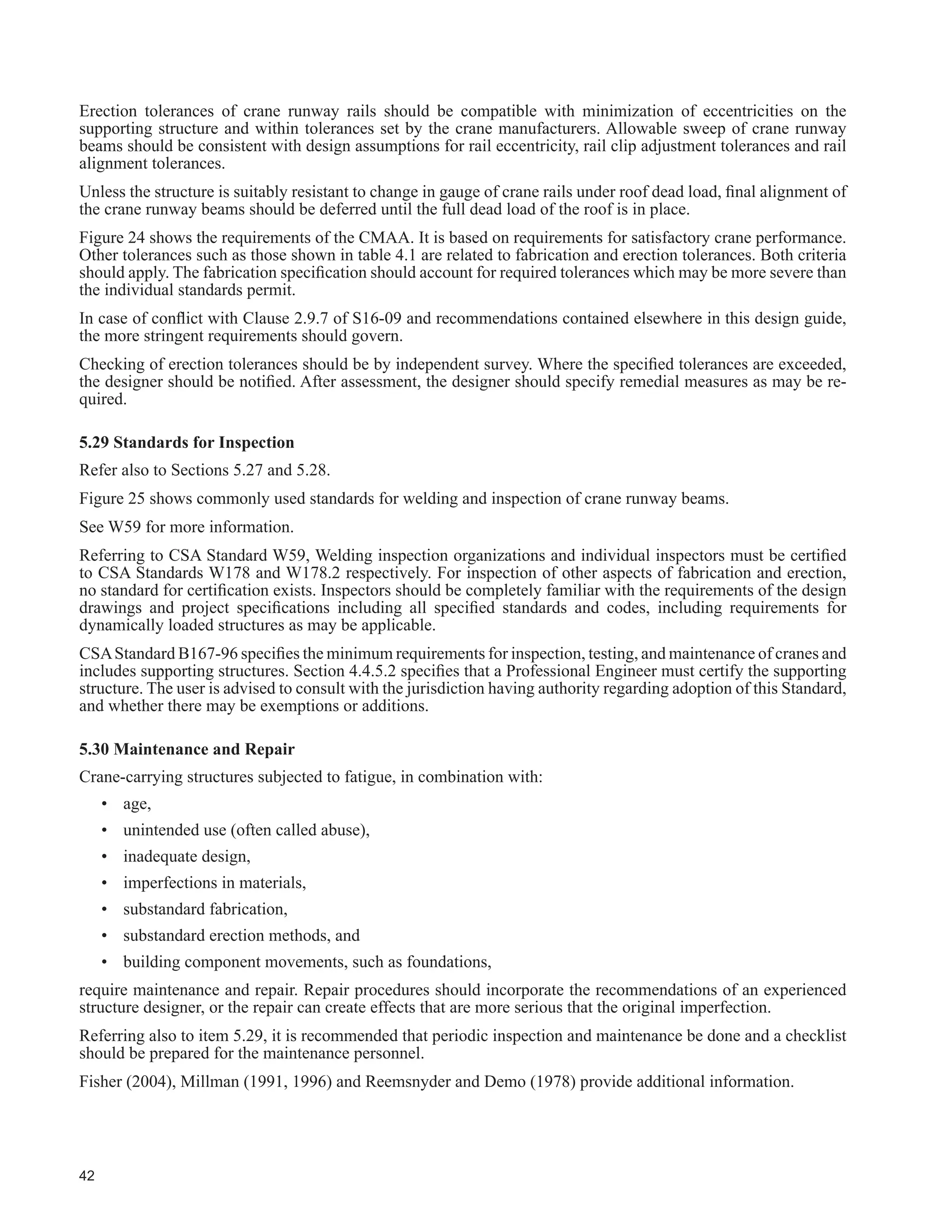 24
7DEOH  FRQWLQXHG
Description
6WUXFWXUDO ODVV RI 6HUYLFH
One Crane Only
SA SB SC SD SE SF
7KRXVDQGV RI )XOO /RDGLQJ FOHV
/RZHU /LPLW µ1¶
20 40 100 400 1 000
Not
'H¿QHG
28. Intermediate stiffeners should be applied in pairs.
(f)
Ɣ Ɣ Ɣ r r r
29. Detailing and installation of crane rails should be in
accordance with generally accepted practice to limit
wear and tear on the runway and cranes:
r r r r r r
± UDLOV ULJLGO DWWDFKHG WR ÀDQJHV EHQHDWK QRW
advisable. (f)
Ɣ Ɣ r r r r
± ZKHUH WKH UDLO LV LQVWDOOHG E RWKHUV DIWHU WKH UXQZD
EHDPV DUH LQ SODFH WKH ¿QDO LQVWDOODWLRQ VKRXOG EH
in accordance with the recommendations included
herein unless previously agreed to the contrary.
The runway should be inspected and accepted by
the rail installer prior to installing rails.
r r r r r r
± UDLO FOLSV VKRXOG SURYLGH ODWHUDO UHVWUDLQW WR WKH UDLO Ɣ Ɣ Ɣ r r r
30. Impact factors are applied to crane vertical wheel
loads and should be applied to runway beams and
their connections and connecting elements, including
brackets, but excluding columns and foundations.
r r r r r r
31. Design of runway beams should account for gravity
loads applied above the shear centre.
r r r r r r
32. Useofslip-criticalboltedconnectionsforconnections
subjected to repeated loads or vibrations required.
(f)
r r r r r r
33. Use of fully pretensioned high-strength bolts in all
bracing and roof members advisable. (f) * * Ɣ r r r
34. Use of snug-tight bolted connections for secondary
members acceptable. (f)
yes yes yes no no no
35. Use of elastomeric rail pad advisable. (f) * * * Ɣ Ɣ Ɣ
 