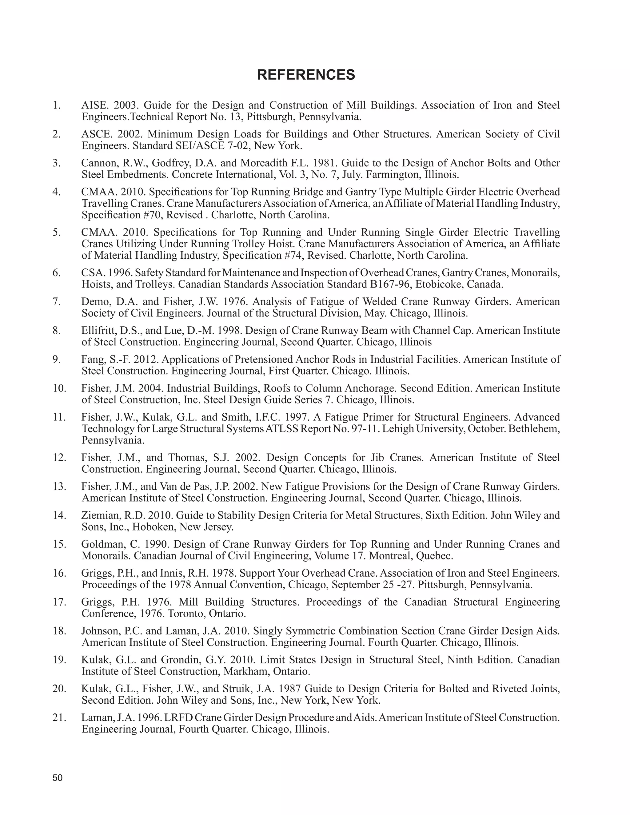 31
7DEOH  FRQWLQXHG
Item Comment
See
)LJXUH
38
Rubber nosings have been shown to reduce failures of rail clips due to uplift from “bow
wave” effect while at the same time resisting uplift. Rubber nosings should be used with
elastomeric rail pads.
19
39
$OWKRXJK UDLO UHSODFHPHQW PD EH UHJDUGHG DV PRUH GLI¿FXOW ZLWK ZHOGHG VSOLFHV LW FDQ EH
DUJXHG WKDW UHSODFHPHQW VKRXOG EH OHVV IUHTXHQW WKDQ ZLWK EROWHG VSOLFHV 2WKHU EHQH¿WV RI
welded splices include noise reduction, impact reduction and reduced wheel wear. Welded
rail splices should be used with elastomeric rail pads. This measure provides continuity and
avoids “pinch points”.
-
40 0DQ IDLOXUHV KDYH RFFXUUHG GXH WR RXWRISODQH ÀH[LQJ
10
19
41
$V WKH ERWWRP ÀDQJH RI WKH FUDQH UXQZD EHDP HORQJDWHV GXH WR ÀH[XUH UHSHDWHG ORDGV DUH
imposed on struts beneath it.
9
42
There is no general agreement, but shims left in place are reported to have caused splitting
of the concrete beneath. Levelling screws are always an option and are recommended for
large loose base plates. The usual method of removing shims is to leave edges exposed and
SXOO WKHP DIWHU WKH JURXW KDV VXI¿FLHQWO FXUHG
-
43
Only experienced operators should do this work and caution must be exercised to avoid
notching the parent metal, particularly at tapers and changes in plate thickness.
25
45
:HOGLQJ RI FDS FKDQQHOV WR WRS ÀDQJHV RIWHQ UHVXOWV LQ D JDS EHWZHHQ WKH FKDQQHO ZHE DQG
WKH ÀDQJH EHQHDWK WKH FUDQH UDLO VXEMHFWLQJ WKH ZHOGV WR XQGHVLUDEOH DQG XQDFFRXQWHGIRU
forces that can cause premature cracking. The criteria for contact should be considered
similar to that contained in Clause 28.5 of S16-09.
-
46
Thisitemshouldbereadinconjunctionwithrequirementsforweldingdetails.Adiscontinuity
LQ D FRQWLQXRXV ¿OOHW ZHOG LQ DUHDV RI WHQVLRQ RU UHYHUVDO FDQ OHDG WR D IDWLJXHLQGXFHG FUDFN
in the parent metal. Failure of any NDT test in a tension zone should lead to 100% testing
of all tension area welds. Failure of the test in a compressive zone should result in testing
double the recommended percentage.
25
47
See Section 5.27, Fisher (2004), ASCE (2002), and AISE (2003) for additional informa-
tion.
24
48
The effect of rail eccentricity from the centre line of the runway beam web beneath under
repeated loads can lead to premature failure due to unaccounted-for torsional loads. Refer
to Item 21, Section 5.28 and the references for more information.
5
49
This tolerance is subject to review by the crane manufacturer and the structure designer and
may be increased, depending on the rail-to-rail distance and the crane wheel design.
24
51 See Item 26
6
16
18
52 To provide proper bearing and to keep webs vertical and in line. -
 