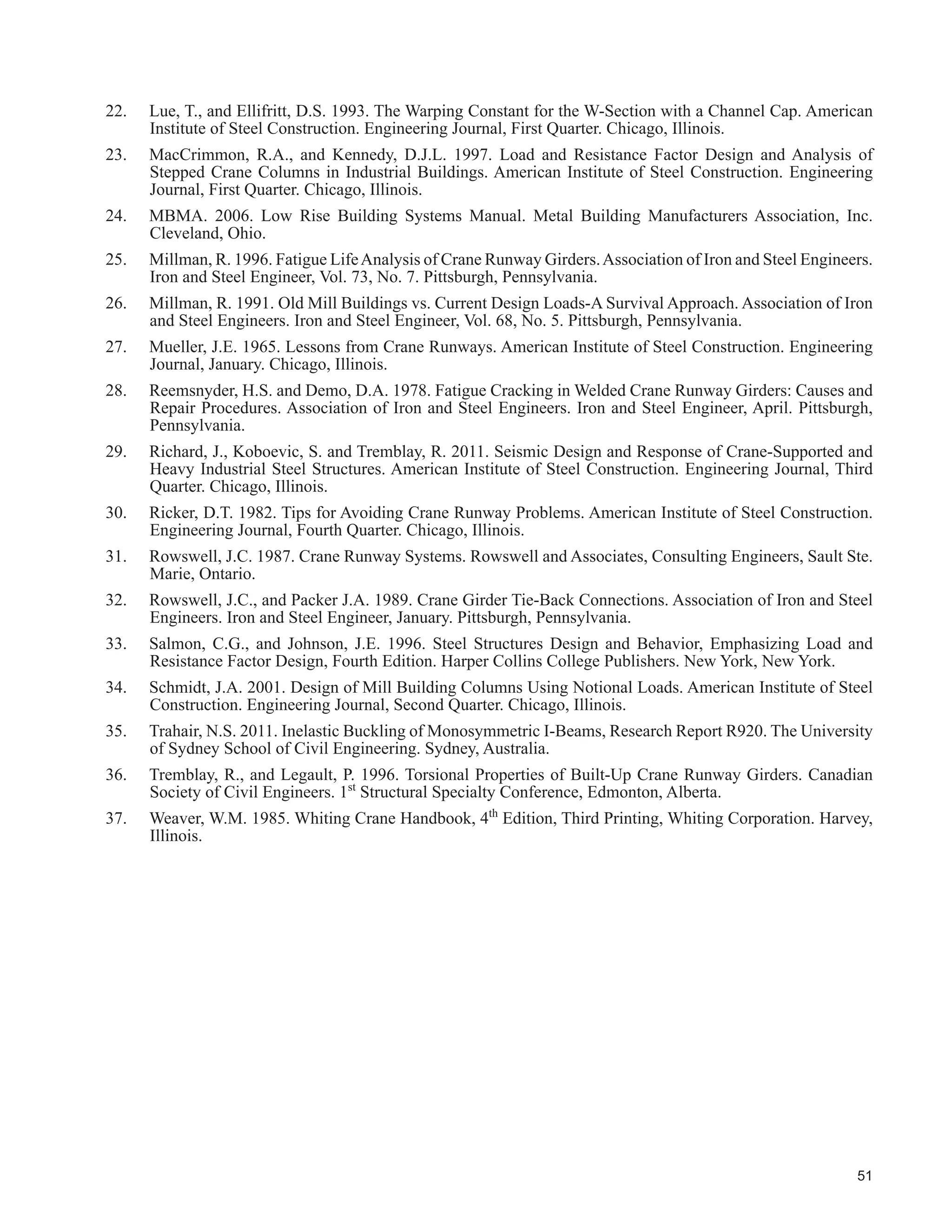 32
CHAPTER 5 - OTHER TOPICS
5.1 General
7KLV FKDSWHU SUHVHQWV D QXPEHU RI WRSLFV EULHÀ 0RUH GHWDLOHG LQIRUPDWLRQ PD EH IRXQG LQ WKH UHIHUHQFHV FLWHG
 UDQH6WUXFWXUH ,QWHUDFWLRQ LQ 0LOO RU 6LPLODU %XLOGLQJV
Obviouslythecraneitselfandthesupportingstructureinteract.Theextenttowhichthestructuraldesignertakesthis
into account is a matter of judgement. That the crane bridge ties the two crane rails together is acknowledged when
the transverse lateral forces due to trolley accelerations or to picking the load up non-vertically are distributed to
the two crane rails in proportion to the lateral stiffness of the supporting structure. It is only necessary that friction
RU WKH GRXEOHÀDQJHG ZKHHOV WUDQVIHU WKHVH IRUFHV WR WKH UDLOV ,W IROORZV WKDW WKH FUDQH FRXOG EH FRQVLGHUHG D SDUW
of the structure under other load combinations provided only that the frictional force exceeds the appropriate
VSHFL¿HG RU IDFWRUHG WUDQVYHUVH ODWHUDO IRUFHV GHSHQGLQJ RQ WKH OLPLW VWDWH EHLQJ LQYHVWLJDWHG
A second factor to consider is that the dead weight of the crane may not be distributed symmetrically either
transversely or longitudinally resulting in heavier wheel loads on one rail than the other or loads distributed
non-uniformly along one rail from front to back. Be that as it may, pairs of crane wheels are usually articulated
such that the vertical loads within the pair on a side are equal while multiple articulations increase the number of
wheels with nominally equal loads.
Beyond this, however, the transverse stiffness of the crane end truck assemblies can affect the distribution of the
lateral forces to the rails. Keep in mind that the function of the truck assemblies is to distribute the load to the
wheels. In buildings such as mill buildings, heavy-duty cranes with several sets of wheels may have a wheelbase
longer than the bay spacing. The crane does not simply impose a set of independent wheel loads on the structure
because the end assembly may have a lateral stiffness comparable to that of the crane runway beam. It is not
a question of a wind or other such load, with no structure behind it, which follows the structure as it deforms.
%XW DV WKH FUDQH UXQZD EHDP GHÀHFWV WKH HQG WUXFN DVVHPEO WHQGV WR VSDQ EHWZHHQ WKH ZKHHOV WKDW DUH DFWLQJ
against the hard spots. While common practice has been historically not to take this into account, the assessment
RI FUDQHVWUXFWXUH LQWHUDFWLRQ SDUWLFXODUO ZKHQ H[DPLQLQJ H[LVWLQJ VWUXFWXUHV PD EH EHQH¿FLDO )RU H[DPSOH
the end truck assembly may in fact supply some continuity from span to span for transverse loads even when the
lateral stiffening trusses are not continuous.
Note 7KH DUJXPHQW SUHVHQWHG DERYH DSSOLHV WR VLGH WKUXVWV ZKHUH IULFWLRQ RU ÀDQJHG ZKHHOV PD JHQHUDWH WKH VKHDU
forces necessary for the two elements being bent to act together.
5.3 Clearances
Every crane requires operating space that must be kept free of obstructions. The layout of an industrial building with
overhead cranes must be developed in conjunction with this envelope.AISE (2003), CMAA(2010), MBMA(2006)
and Weaver (1985) provide blank clearance diagrams. Problem areas that have been encountered are:
‡ cranes fouling with building frame knee braces,
‡ LQVXI¿FLHQW FOHDUDQFH DOORZHG WR WKH XQGHUVLGH RI WKH URRI VWUXFWXUH DERYH VRPHWLPHV GXH WR GHÀHFWLRQV
and structural connections not shown on the design drawings,
‡ LQVXI¿FLHQW FOHDUDQFH XQGHU FUDQH UXQZD EHDPV
‡ LQVXI¿FLHQW FOHDUDQFH WR IDFH RI FROXPQV :HDYHU  