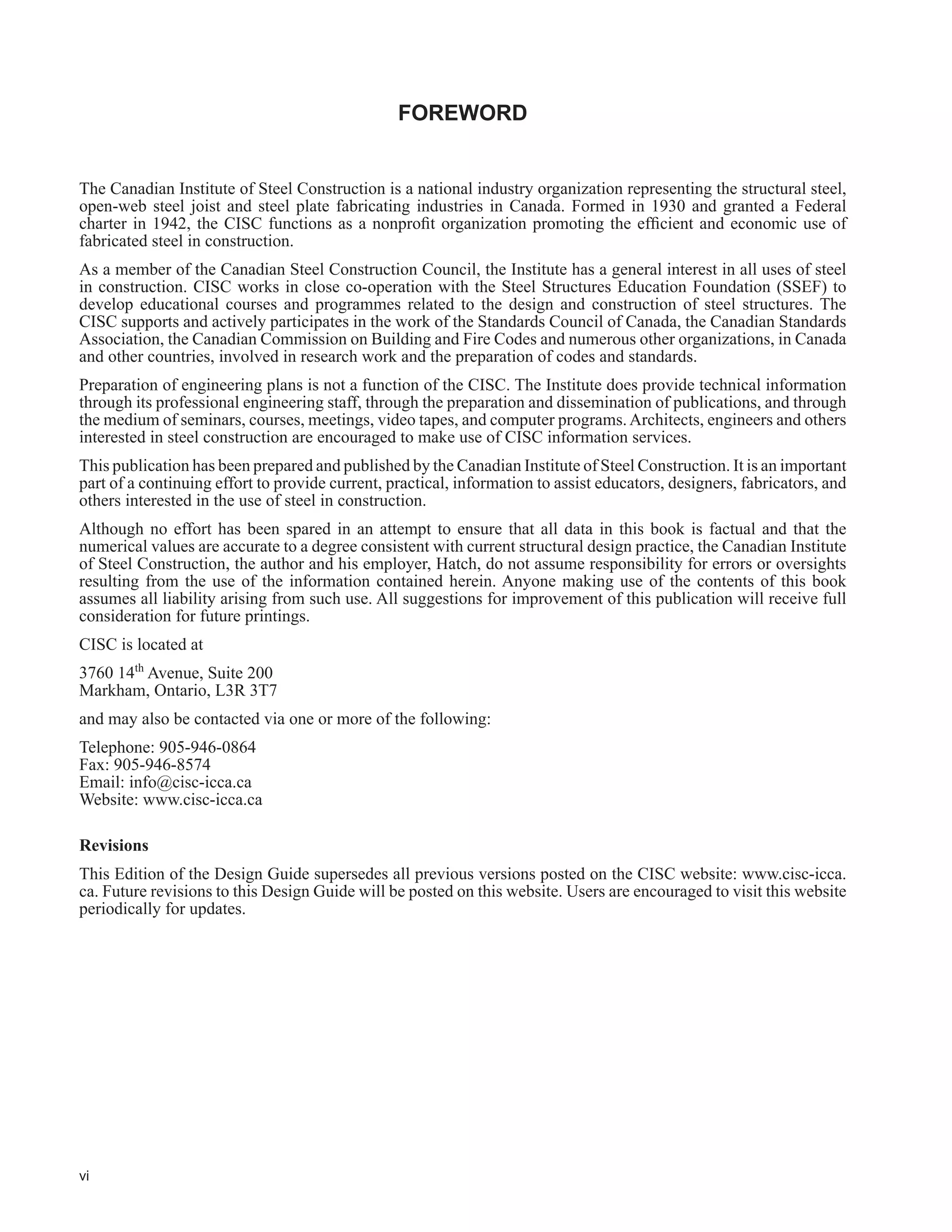 vi
FOREWORD
The Canadian Institute of Steel Construction is a national industry organization representing the structural steel,
open-web steel joist and steel plate fabricating industries in Canada. Formed in 1930 and granted a Federal
FKDUWHU LQ  WKH ,6 IXQFWLRQV DV D QRQSUR¿W RUJDQL]DWLRQ SURPRWLQJ WKH HI¿FLHQW DQG HFRQRPLF XVH RI
fabricated steel in construction.
As a member of the Canadian Steel Construction Council, the Institute has a general interest in all uses of steel
in construction. CISC works in close co-operation with the Steel Structures Education Foundation (SSEF) to
develop educational courses and programmes related to the design and construction of steel structures. The
CISC supports and actively participates in the work of the Standards Council of Canada, the Canadian Standards
Association, the Canadian Commission on Building and Fire Codes and numerous other organizations, in Canada
and other countries, involved in research work and the preparation of codes and standards.
Preparation of engineering plans is not a function of the CISC. The Institute does provide technical information
through its professional engineering staff, through the preparation and dissemination of publications, and through
the medium of seminars, courses, meetings, video tapes, and computer programs.Architects, engineers and others
interested in steel construction are encouraged to make use of CISC information services.
This publication has been prepared and published by the Canadian Institute of Steel Construction. It is an important
part of a continuing effort to provide current, practical, information to assist educators, designers, fabricators, and
others interested in the use of steel in construction.
Although no effort has been spared in an attempt to ensure that all data in this book is factual and that the
numerical values are accurate to a degree consistent with current structural design practice, the Canadian Institute
of Steel Construction, the author and his employer, Hatch, do not assume responsibility for errors or oversights
resulting from the use of the information contained herein. Anyone making use of the contents of this book
assumes all liability arising from such use. All suggestions for improvement of this publication will receive full
consideration for future printings.
CISC is located at
3760 14th
Avenue, Suite 200
Markham, Ontario, L3R 3T7
and may also be contacted via one or more of the following:
Telephone: 905-946-0864
Fax: 905-946-8574
Email: info@cisc-icca.ca
Website: www.cisc-icca.ca
Revisions
This Edition of the Design Guide supersedes all previous versions posted on the CISC website: www.cisc-icca.
ca. Future revisions to this Design Guide will be posted on this website. Users are encouraged to visit this website
periodically for updates.
 