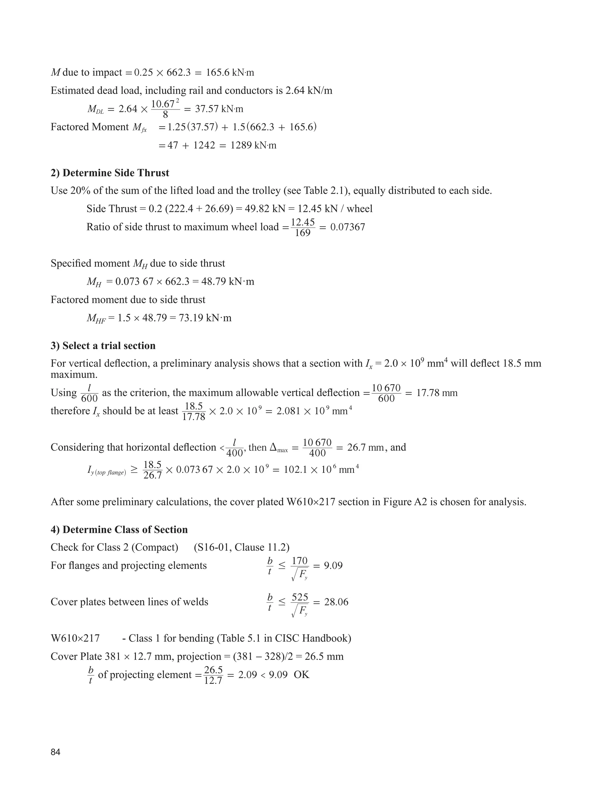 43
CHAPTER 6 - REHABILITATION AND UPGRADING OF EXISTING
CRANE-CARRYING STEEL STRUCTURES
6.1 General
Designers may be asked to assess and report on the condition of a crane-carrying steel structure for different
reasons such as:
‡ concern about the condition of the structure,
‡ due diligence brought on by a change in ownership,
‡ to extend the useful life under the same operating conditions,
‡ to increase production by adding cranes or other equipment, and
‡ to modify processes and add new and possibly heavier cranes or other equipment.
The structure may be several decades old, materials of construction are not clear, drawings and calculations are
nonexistent, and past crane duty cycles unknown. The local building code authority may be unprepared to accept
measures which might be interpreted as contrary to the provisions of the local building code.
Little guidance is available that is directly related to crane-carrying structures in Canada. AISE (2003) and
Millman (1991) provide guidance and are the basis of several of the recommendations contained herein. AISE
(2003) provides an appendix that addresses recommended practices for inspecting and upgrading of existing mill
building structures. Note that the NBCC Commentary contains relevant information.
 ,QVSHFWLRQV RQGLWLRQ 6XUYHV 5HSRUWLQJ
An inspection plan should be prepared that is based on the following as a minimum:
‡ site visits,
‡ UHYLHZ RI H[LVWLQJ GUDZLQJV VSHFL¿FDWLRQV FDOFXODWLRQV VLWH UHSRUWV SKRWRJUDSKV
‡ DYDLODEOH UHFRUGV RI PRGL¿FDWLRQV WR WKH VWUXFWXUH DQG HTXLSPHQW
‡ interviews with plant personnel, to gain insight into the operation, past and present, and
‡ review of the applicable codes and standards.
7KH ¿HOG LQVSHFWLRQ PD LQYROYH XVH RI D SURIHVVLRQDO LQVSHFWLRQ DQG WHVWLQJ DJHQF DQG PD LQFOXGH WKH
following:
‡ visual inspection noting defects such as corrosion, cracks, missing components, reduction of area,
detrimental effects of welding, and physical damage,
‡ visual inspection of crane rails and their connections,
‡ visual inspection of connections,
‡ UHFRUGLQJ RI ¿HOG DOWHUDWLRQV QRW QRWHG RQ DYDLODEOH GUDZLQJV
‡ comments on misalignments and settlement, including need for an alignment survey, and
‡ special investigations such as identifying older steel, weldability, nondestructive testing, measurements of
DFWXDO FUDQH ZKHHO ORDGV VWUDLQ JDXJLQJ LPSDFW PHDVXUHPHQWV GHÀHFWLRQ XQGHU OLYH ORDG PHDVXUHPHQWV
and thermal loads.
A common problem when evaluating older structures is to identify older steel. S16-01 covers this in Clause 5.2.
7KH UHSRUW RI WKH ¿HOG LQVSHFWLRQ VKRXOG EH WDLORUHG WR WKH XOWLPDWH SXUSRVH RI WKH LQVSHFWLRQ 6XJJHVWHG FRQWHQWV
as a minimum, are as follows:
‡ background, including purpose of the inspection,
‡ scope,
‡ available records, records of discussions,
 