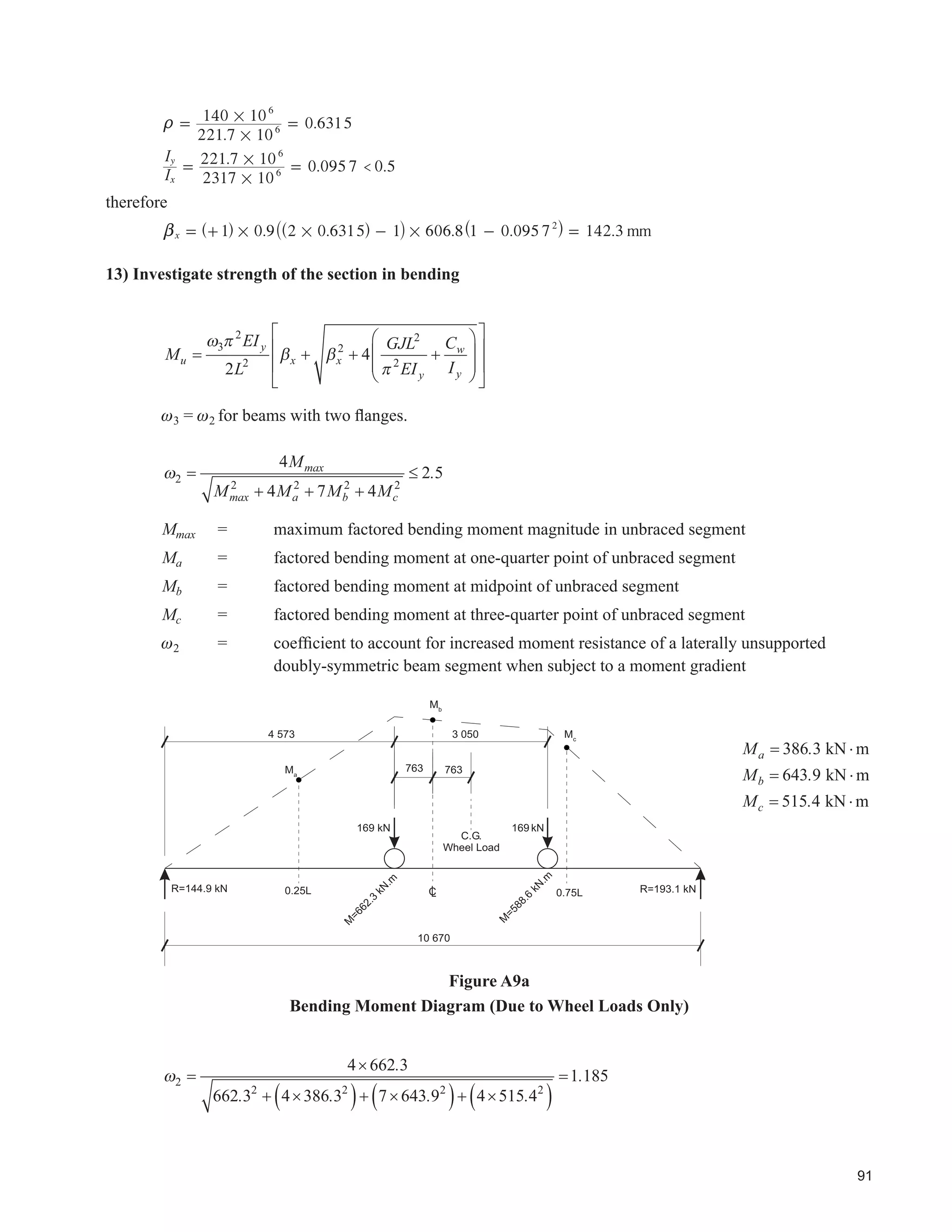 49
the wheel loads for a single crane and for multiple cranes as may be required. Effects of impact should
not be included at this time.
5HYLHZ WKH VHFWLRQ SURSHUWLHV UHTXLUHG IRU GHÀHFWLRQ DQG DGMXVW DQG UHFDOFXODWH LI QHFHVVDU
‡ 5H¿QH WKH 7ULDO 6HFWLRQ
Determine class and member properties.
‡ Calculate Other Forces in the Vertical Plane
Calculate loads due to Dead Loads, Axial Loads, Tractive Loads, Temperature, Bracing, etc.
‡ Calculate effects of Torsional Loads
‡ 5HHYDOXDWH 'HÀHFWLRQV
‡ Calculate Factored Loads
‡ Calculate Factored Resistance and Compare to Factored Loads
‡ Check Local Wheel Support
‡ Iterate as Necessary
‡ Design Stiffeners
‡ Design Bearings and Lateral Restraints
‡ Design Element Welds and/or Bolts for Factored Loads
‡ Check for Fatigue Resistance
 