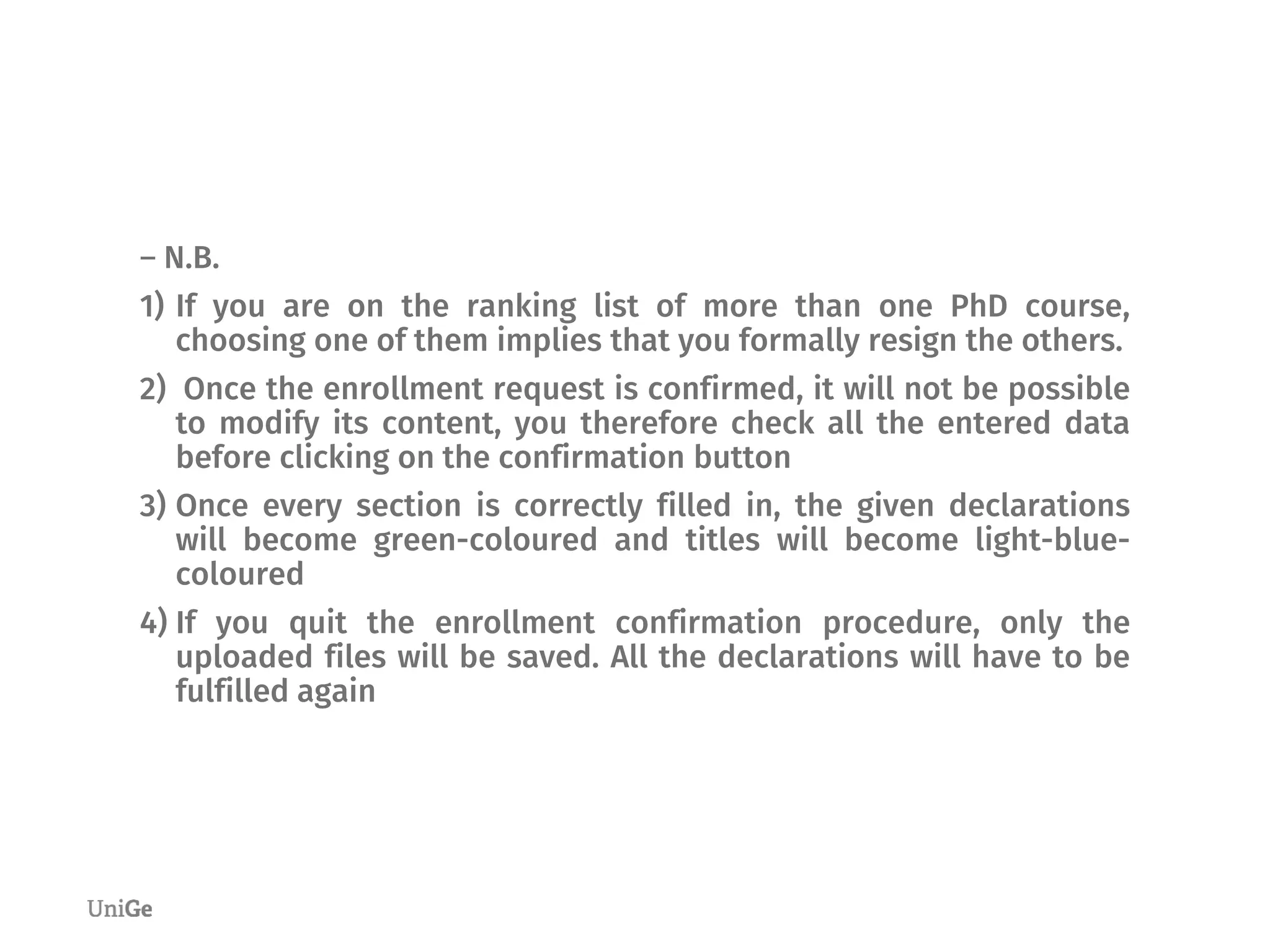 ― N.B.
1) If you are on the ranking list of more than one PhD course,
choosing one of them implies that you formally resign the others.
2) Once the enrollment request is confirmed, it will not be possible
to modify its content, you therefore check all the entered data
before clicking on the confirmation button
3) Once every section is correctly filled in, the given declarations
will become green-coloured and titles will become light-blue-
coloured
4) If you quit the enrollment confirmation procedure, only the
uploaded files will be saved. All the declarations will have to be
fulfilled again
 