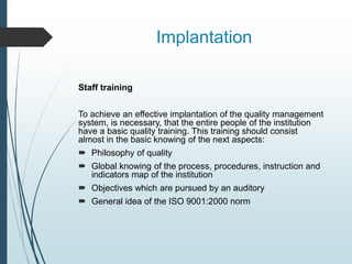 Implantation
Staff training
To achieve an effective implantation of the quality management
system, is necessary, that the entire people of the institution
have a basic quality training. This training should consist
almost in the basic knowing of the next aspects:
 Philosophy of quality
 Global knowing of the process, procedures, instruction and
indicators map of the institution
 Objectives which are pursued by an auditory
 General idea of the ISO 9001:2000 norm
 