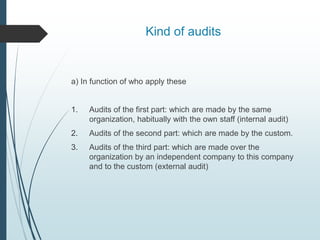 Kind of audits
a) In function of who apply these
1. Audits of the first part: which are made by the same
organization, habitually with the own staff (internal audit)
2. Audits of the second part: which are made by the custom.
3. Audits of the third part: which are made over the
organization by an independent company to this company
and to the custom (external audit)
 