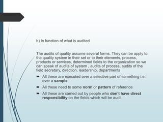 b) In function of what is audited
The audits of quality assume several forms. They can be apply to
the quality system in their set or to their elements, process,
products or services, determined fields to the organization so we
can speak of audits of system , audits of process, audits of the
field secretary, direction, leadership, departments
 All these are executed over a selective part of something i.e.
over a sample
 All these need to some norm or pattern of reference
 All these are carried out by people who don’t have direct
responsibility on the fields which will be audit
 
