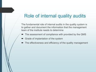 Role of internal quality audits
The fundamental role of internal audits in the quality system is
to gather and document the information that the management
team of the institute needs to determine
 The assessment of compliance with provided by the QMS
 Grade of implantation of the system
 The effectiveness and efficiency of the quality management
 