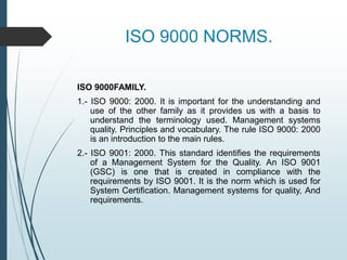 ISO 9000 NORMS.
ISO 9000FAMILY.
1.- ISO 9000: 2000. It is important for the understanding and
use of the other family as it provides us with a basis to
understand the terminology used. Management systems
quality. Principles and vocabulary. The rule ISO 9000: 2000
is an introduction to the main rules.
2.- ISO 9001: 2000. This standard identifies the requirements
of a Management System for the Quality. An ISO 9001
(GSC) is one that is created in compliance with the
requirements by ISO 9001. It is the norm which is used for
System Certification. Management systems for quality, And
requirements.
 
