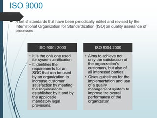 ISO 9000
 A set of standards that have been periodically edited and revised by the
International Organization for Standardization (ISO) on quality assurance of
processes
ISO 9001: 2000
• It is the only one used
for system certification
• It identifies the
requirements for an
SGC that can be used
by an organization to
increase customer
satisfaction by meeting
the requirements
established by it and by
the applicable
mandatory legal
provisions.
ISO 9004:2000
• Aims to achieve not
only the satisfaction of
the organization's
customers, but also of
all interested parties.
• Gives guidelines for the
implementation and use
of a quality
management system to
improve the overall
performance of the
organization
 