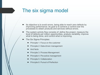 The six sigma model
 Its objective is to avoid errors, being able to reach zero defects by
improving performance. Its goal is to achieve a control over the
processes to obtain products and services without errors.
 The system activity flow consists of: define the project, measure the
level of defects per million opportunities, analyze variability, improve
what is being done, and control what is improving.
 The Six Sigma Principles:
 Principle 1: Focus on the customer
 Principle 2: Data-driven management
 And facts
 Principle 3: Process Management
 Principle 4: Pre-active management
 Principle 5: Collaboration
 Principle 6: Pursuit of Perfection
 