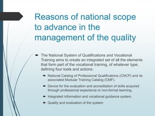 Reasons of national scope
to advance in the
management of the quality
 The National System of Qualifications and Vocational
Training aims to create an integrated set of all the elements
that form part of the vocational training, of whatever type,
defining four tools and actions:
 National Catalog of Professional Qualifications (CNCP) and its
associated Modular Training Catalog (CMF).
 Device for the evaluation and accreditation of skills acquired
through professional experience or non-formal learning.
 Integrated information and vocational guidance system.
 Quality and evaluation of the system
 