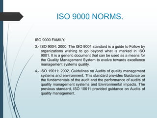 ISO 9000 NORMS.
ISO 9000 FAMILY.
3.- ISO 9004: 2000. The ISO 9004 standard is a guide to Follow by
organizations wishing to go beyond what is marked in ISO
9001. It is a generic document that can be used as a means for
the Quality Management System to evolve towards excellence
management systems quality.
4.- ISO 19011: 2002. Guidelines on Audits of quality management
systems and environment. This standard provides Guidance on
the fundamentals of the audit and the performance of audits of
quality management systems and Environmental impacts. The
previous standard, ISO 10011 provided guidance on Audits of
quality management.
 