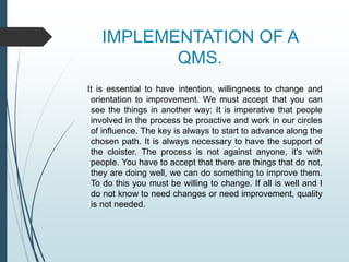 IMPLEMENTATION OF A
QMS.
It is essential to have intention, willingness to change and
orientation to improvement. We must accept that you can
see the things in another way: It is imperative that people
involved in the process be proactive and work in our circles
of influence. The key is always to start to advance along the
chosen path. It is always necessary to have the support of
the cloister. The process is not against anyone, it's with
people. You have to accept that there are things that do not,
they are doing well, we can do something to improve them.
To do this you must be willing to change. If all is well and I
do not know to need changes or need improvement, quality
is not needed.
 