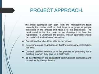 PROJECT APPROACH.
The initial approach can start from the management team
towards the center staff, or that there is a group of people
interested in the project and raise it to the Directorate. The
most usual is the first case, so we develop it to from this
hypothesis. To undertake the project, first an approach should
be made to the situation of departure:
 Conditions that should be able to carry it out.
 Determine areas or activities in that the necessary control does
not exist.
 Contact certified centers or in the process of preparing for a
meeting in which they give us a first vision.
 To be informed in the competent administration conditions and
procedure for the application.
 