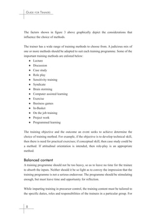 GUIDE FOR TRAINERS 
The factors shown in figure 3 above graphically depict the considerations that 
influence the choice of methods. 
The trainer has a wide range of training methods to choose from. A judicious mix of 
one or more methods should be adopted to suit each training programme. Some of the 
important training methods are enlisted below: 
✦ Lecture 
✦ Discussion 
✦ Case study 
✦ Role play 
✦ Sensitivity training 
✦ Syndicate 
✦ Brain storming 
✦ Computer assisted learning 
✦ Exercise 
✦ Business games 
✦ In-Basket 
✦ On the job training 
✦ Project work 
✦ Programmed learning 
The training objective and the outcome an event seeks to achieve determine the 
choice of training method. For example, if the objective is to develop technical skill, 
then there is need for practical exercises; if conceptual skill, then case study could be 
a method. If attitudinal orientation is intended, then role-play is an appropriate 
method. 
Balanced content 
A training programme should not be too heavy, so as to leave no time for the trainee 
to absorb the inputs. Neither should it be so light as to convey the impression that the 
training programme is not a serious endeavour. The programme should be stimulating 
enough, but must leave time and opportunity for reflection. 
While imparting training in precursor control, the training content must be tailored to 
the specific duties, roles and responsibilities of the trainees in a particular group. For 
8 
 
