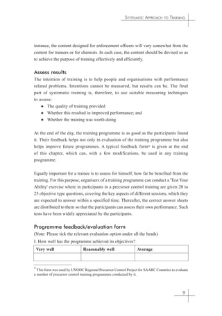 SYSTEMATIC APPROACH TO TRAINING 
instance, the content designed for enforcement officers will vary somewhat from the 
content for trainers or for chemists. In each case, the content should be devised so as 
to achieve the purpose of training effectively and efficiently. 
Assess results 
The intention of training is to help people and organisations with performance 
related problems. Intentions cannot be measured, but results can be. The final 
part of systematic training is, therefore, to use suitable measuring techniques 
to assess: 
✦ The quality of training provided 
✦ Whether this resulted in improved performance; and 
✦ Whether the training was worth doing 
At the end of the day, the training programme is as good as the participants found 
it. Their feedback helps not only in evaluation of the training programme but also 
helps improve future programmes. A typical feedback form* is given at the end 
of this chapter, which can, with a few modifications, be used in any training 
programme. 
Equally important for a trainee is to assess for himself, how far he benefited from the 
training. For this purpose, organisers of a training programme can conduct a 'Test Your 
Ability' exercise where in participants in a precursor control training are given 20 to 
25 objective type questions, covering the key aspects of different sessions, which they 
are expected to answer within a specified time. Thereafter, the correct answer sheets 
are distributed to them so that the participants can assess their own performance. Such 
tests have been widely appreciated by the participants. 
Programme feedback/evaluation form 
(Note: Please tick the relevant evaluation option under all the heads) 
I. How well has the programme achieved its objectives? 
9 
Very well Reasonably well Average 
* This form was used by UNODC Regional Precursor Control Project for SAARC Countries to evaluate 
a number of precursor control training programmes conducted by it. 
 